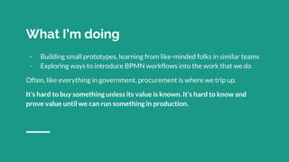 What I’m doing
- Building small prototypes, learning from like-minded folks in similar teams
- Exploring ways to introduce BPMN workflows into the work that we do
Often, like everything in government, procurement is where we trip up.
It’s hard to buy something unless its value is known. It’s hard to know and
prove value until we can run something in production.
 