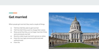 Get married
When people get married, they need a couple of things.
● Tell City Hall they plan to get married
● Tell City Hall if they want to change their names
● Show proof that they are no longer married, if they
were previously married
● Receive a date to get married in person or online
● Have the marriage ceremony performed and
authenticated
● Have the
 
