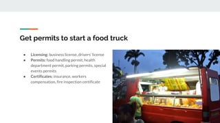 Get permits to start a food truck
● Licensing: business license, drivers’ license
● Permits: food handling permit, health
department permit, parking permits, special
events permits
● Certificates: insurance, workers
compensation, fire inspection certificate
 