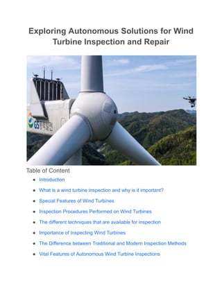 Exploring Autonomous Solutions for Wind
Turbine Inspection and Repair
Table of Content
● Introduction
● What is a wind turbine inspection and why is it important?
● Special Features of Wind Turbines
● Inspection Procedures Performed on Wind Turbines
● The different techniques that are available for inspection
● Importance of Inspecting Wind Turbines
● The Difference between Traditional and Modern Inspection Methods
● Vital Features of Autonomous Wind Turbine Inspections
 