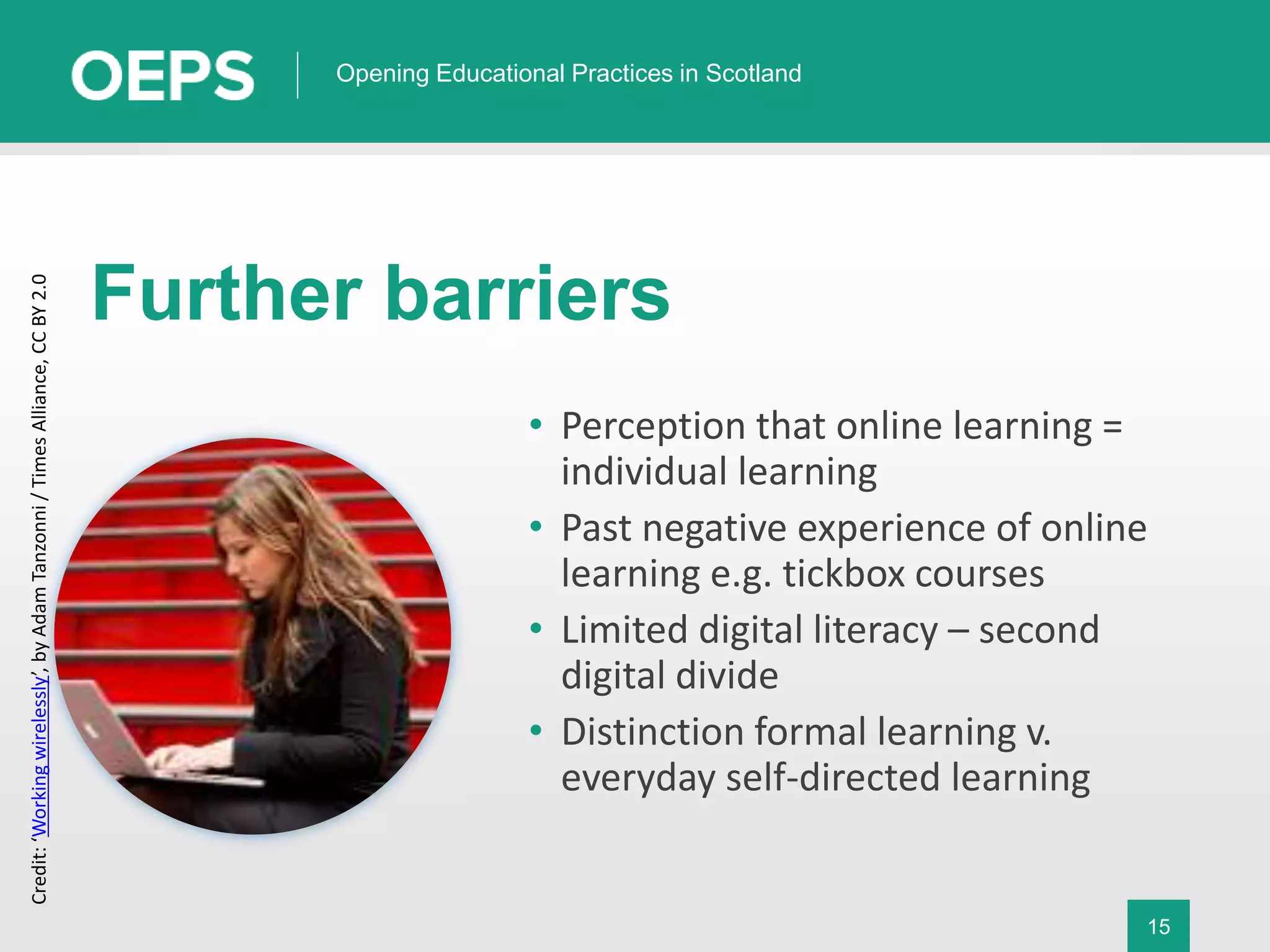 15
Opening Educational Practices in Scotland
Further barriers
• Perception that online learning =
individual learning
• Past negative experience of online
learning e.g. tickbox courses
• Limited digital literacy – second
digital divide
• Distinction formal learning v.
everyday self-directed learning
Credit:‘Workingwirelessly’,byAdamTanzonni/TimesAlliance,CCBY2.0
 