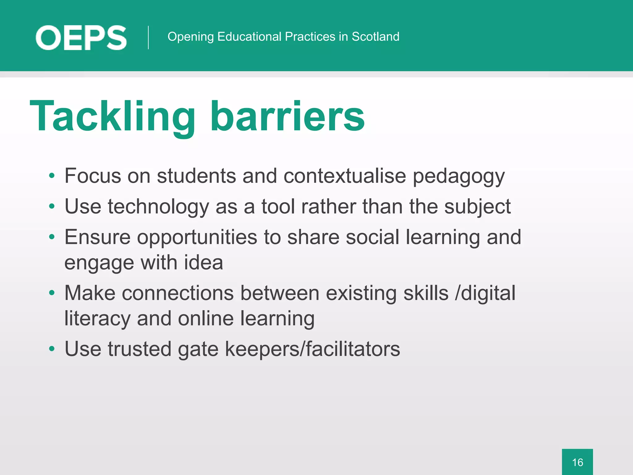 16
Opening Educational Practices in Scotland
Tackling barriers
• Focus on students and contextualise pedagogy
• Use technology as a tool rather than the subject
• Ensure opportunities to share social learning and
engage with idea
• Make connections between existing skills /digital
literacy and online learning
• Use trusted gate keepers/facilitators
 