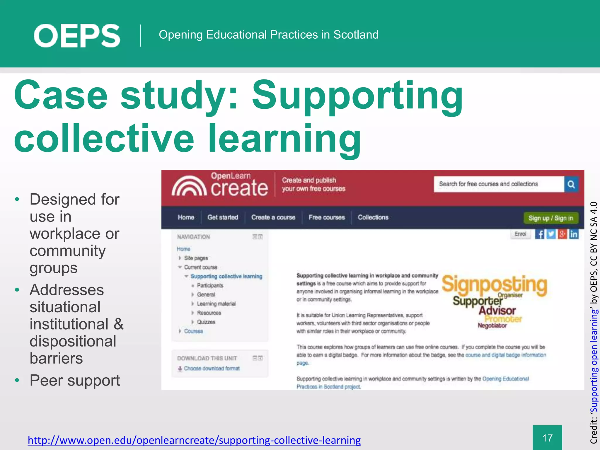 17
Opening Educational Practices in Scotland
Case study: Supporting
collective learning
http://www.open.edu/openlearncreate/supporting-collective-learning
Credit:‘Supportingopenlearning’byOEPS,CCBYNCSA4.0
• Designed for
use in
workplace or
community
groups
• Addresses
situational
institutional &
dispositional
barriers
• Peer support
 