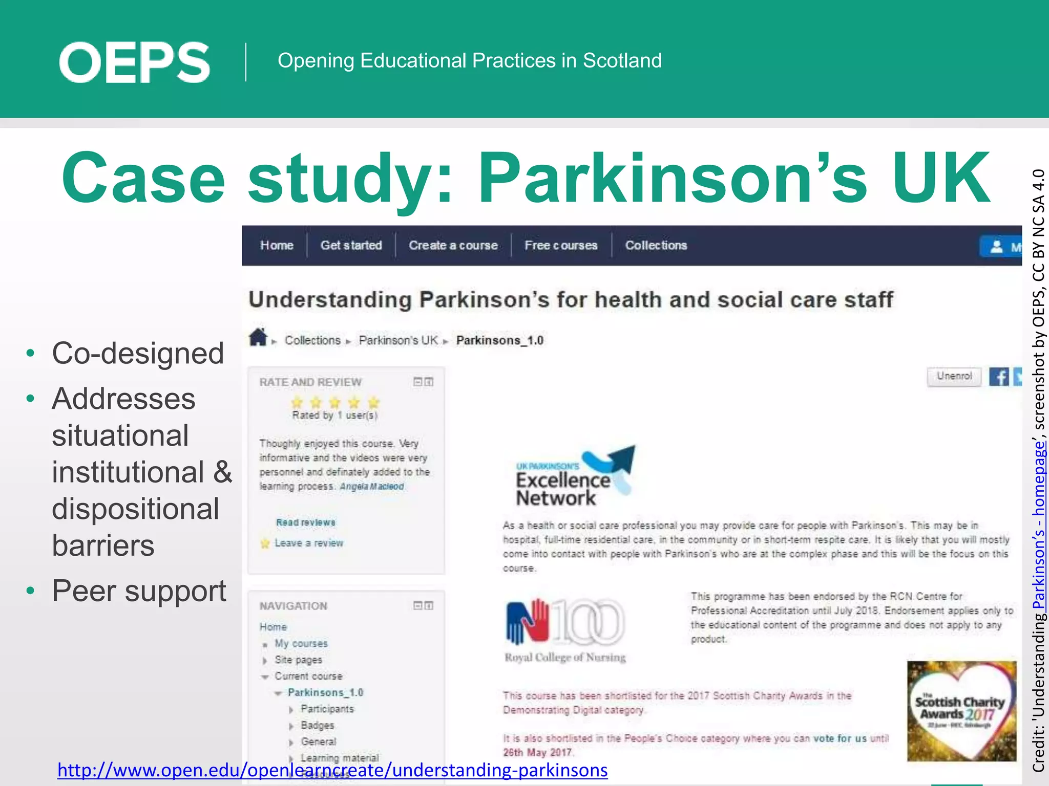 18
Opening Educational Practices in Scotland
Case study: Parkinson’s UK
• Co-designed
• Addresses
situational
institutional &
dispositional
barriers
• Peer support
Credit:'UnderstandingParkinson’s-homepage’,screenshotbyOEPS,CCBYNCSA4.0
http://www.open.edu/openlearncreate/understanding-parkinsons
 