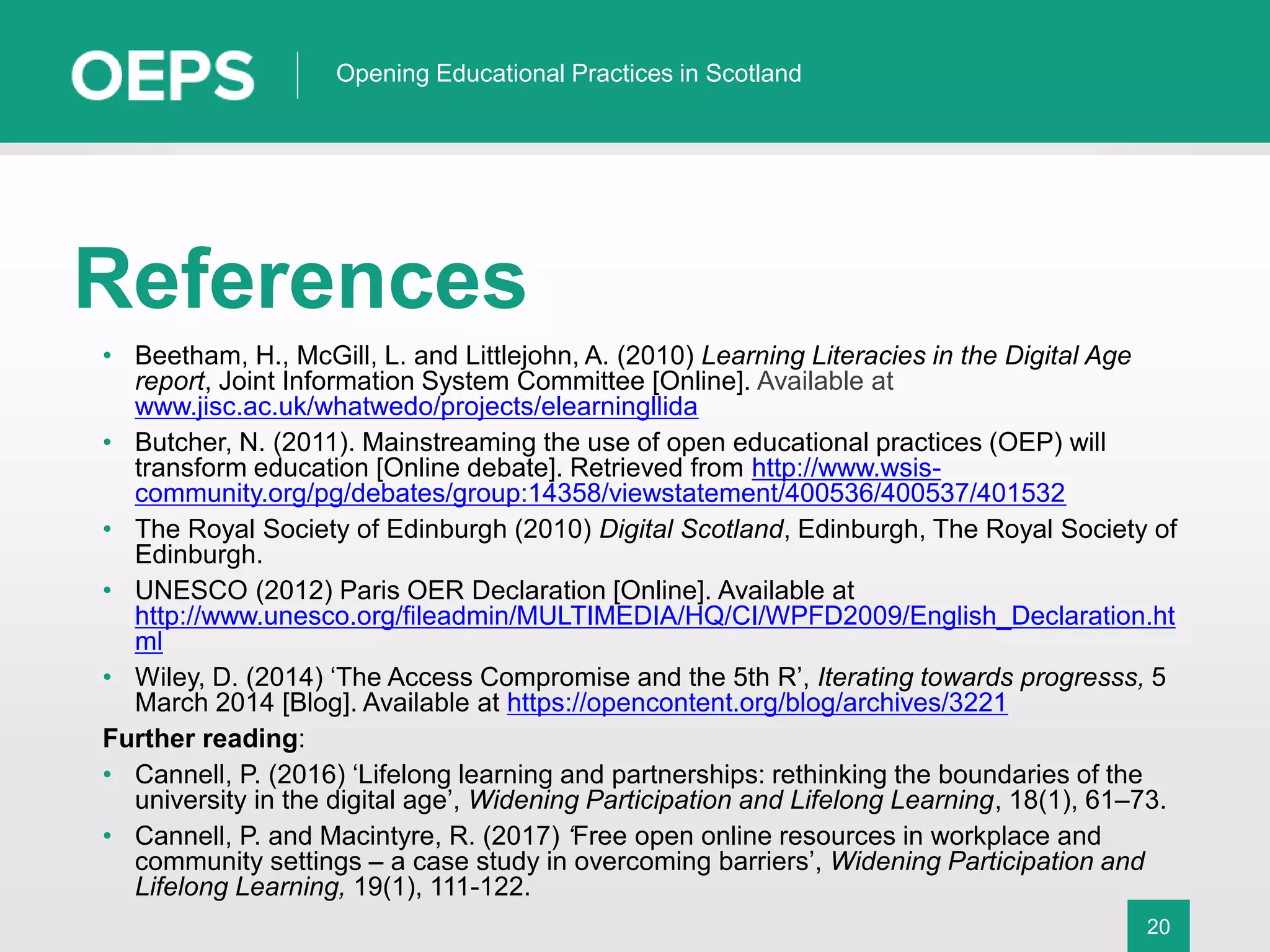 20
Opening Educational Practices in Scotland
References
• Beetham, H., McGill, L. and Littlejohn, A. (2010) Learning Literacies in the Digital Age
report, Joint Information System Committee [Online]. Available at
www.jisc.ac.uk/whatwedo/projects/elearningllida
• Butcher, N. (2011). Mainstreaming the use of open educational practices (OEP) will
transform education [Online debate]. Retrieved from http://www.wsis-
community.org/pg/debates/group:14358/viewstatement/400536/400537/401532
• The Royal Society of Edinburgh (2010) Digital Scotland, Edinburgh, The Royal Society of
Edinburgh.
• UNESCO (2012) Paris OER Declaration [Online]. Available at
http://www.unesco.org/fileadmin/MULTIMEDIA/HQ/CI/WPFD2009/English_Declaration.ht
ml
• Wiley, D. (2014) ‘The Access Compromise and the 5th R’, Iterating towards progresss, 5
March 2014 [Blog]. Available at https://opencontent.org/blog/archives/3221
Further reading:
• Cannell, P. (2016) ‘Lifelong learning and partnerships: rethinking the boundaries of the
university in the digital age’, Widening Participation and Lifelong Learning, 18(1), 61–73.
• Cannell, P. and Macintyre, R. (2017) ‘Free open online resources in workplace and
community settings – a case study in overcoming barriers’, Widening Participation and
Lifelong Learning, 19(1), 111-122.
 