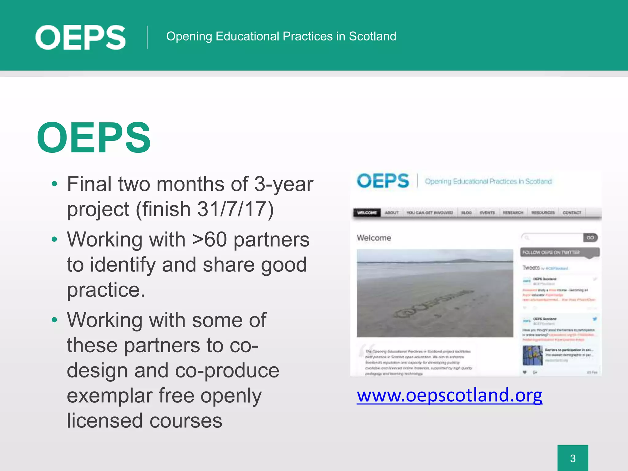 3
Opening Educational Practices in Scotland
OEPS
• Final two months of 3-year
project (finish 31/7/17)
• Working with >60 partners
to identify and share good
practice.
• Working with some of
these partners to co-
design and co-produce
exemplar free openly
licensed courses
www.oepscotland.org
 