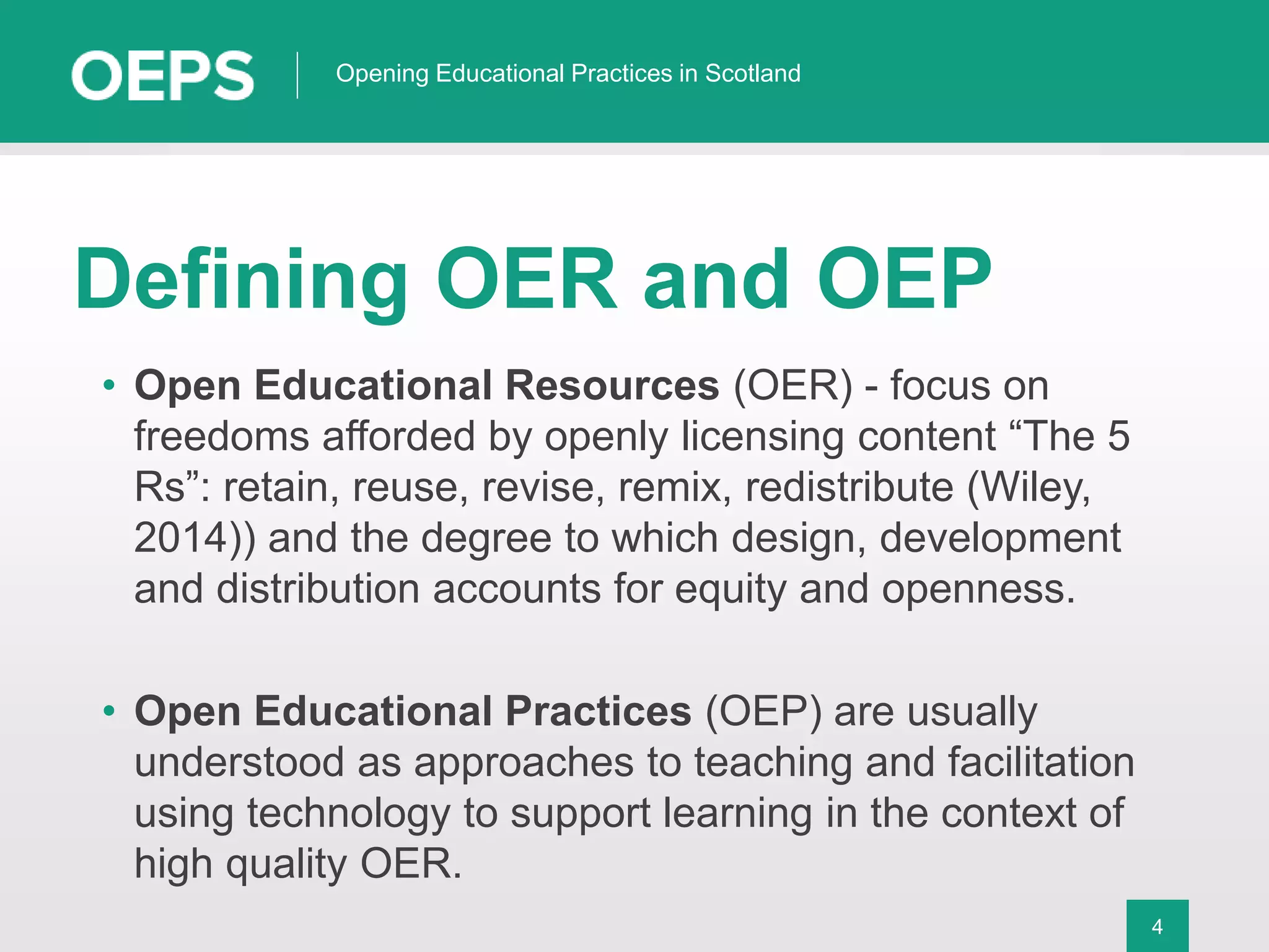 4
Opening Educational Practices in Scotland
Defining OER and OEP
• Open Educational Resources (OER) - focus on
freedoms afforded by openly licensing content “The 5
Rs”: retain, reuse, revise, remix, redistribute (Wiley,
2014)) and the degree to which design, development
and distribution accounts for equity and openness.
• Open Educational Practices (OEP) are usually
understood as approaches to teaching and facilitation
using technology to support learning in the context of
high quality OER.
 