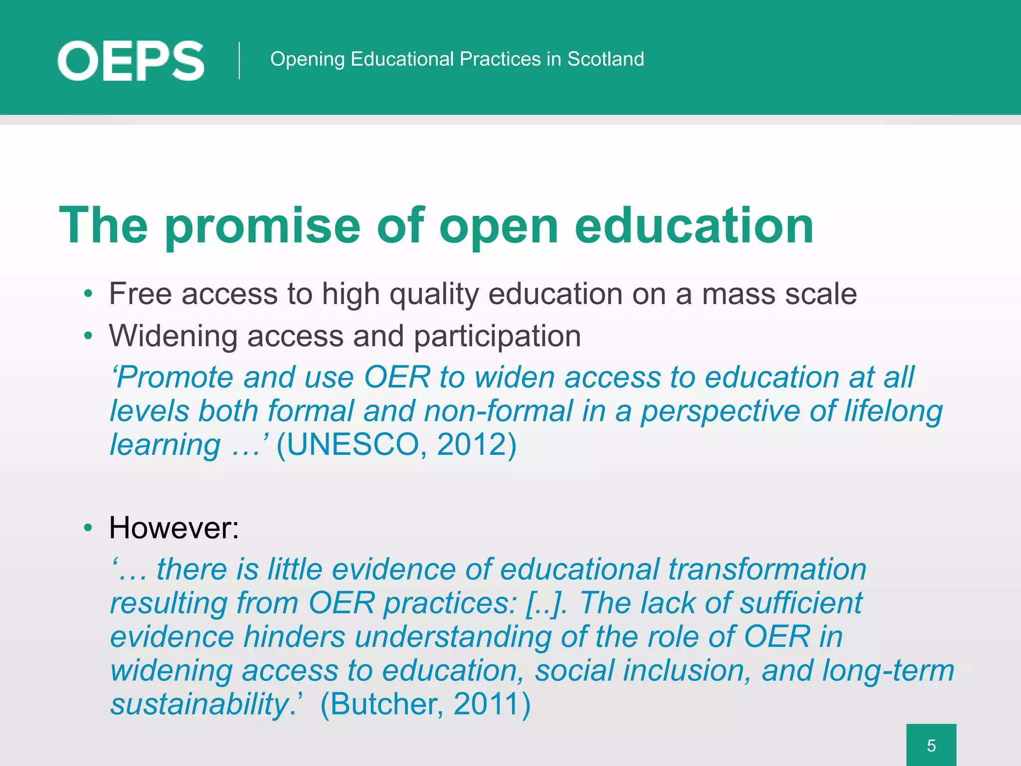 5
Opening Educational Practices in Scotland
The promise of open education
• Free access to high quality education on a mass scale
• Widening access and participation
‘Promote and use OER to widen access to education at all
levels both formal and non-formal in a perspective of lifelong
learning …’ (UNESCO, 2012)
• However:
‘… there is little evidence of educational transformation
resulting from OER practices: [..]. The lack of sufficient
evidence hinders understanding of the role of OER in
widening access to education, social inclusion, and long-term
sustainability.’ (Butcher, 2011)
 