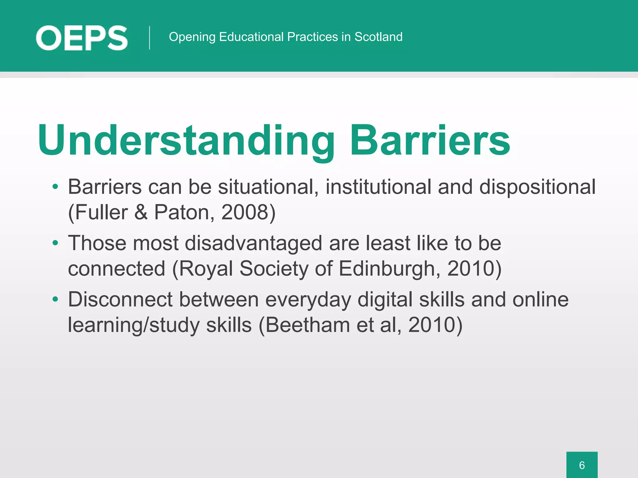 6
Opening Educational Practices in Scotland
Understanding Barriers
• Barriers can be situational, institutional and dispositional
(Fuller & Paton, 2008)
• Those most disadvantaged are least like to be
connected (Royal Society of Edinburgh, 2010)
• Disconnect between everyday digital skills and online
learning/study skills (Beetham et al, 2010)
 