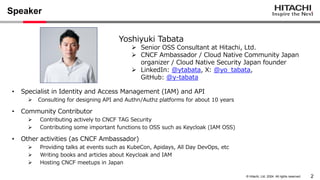 2
© Hitachi, Ltd. 2024. All rights reserved.
Speaker
• Specialist in Identity and Access Management (IAM) and API
➢ Consulting for designing API and Authn/Authz platforms for about 10 years
• Community Contributor
➢ Contributing actively to CNCF TAG Security
➢ Contributing some important functions to OSS such as Keycloak (IAM OSS)
• Other activities (as CNCF Ambassador)
➢ Providing talks at events such as KubeCon, Apidays, All Day DevOps, etc
➢ Writing books and articles about Keycloak and IAM
➢ Hosting CNCF meetups in Japan
Yoshiyuki Tabata
➢ Senior OSS Consultant at Hitachi, Ltd.
➢ CNCF Ambassador / Cloud Native Community Japan
organizer / Cloud Native Security Japan founder
➢ LinkedIn: @ytabata, X: @yo_tabata,
GitHub: @y-tabata
 