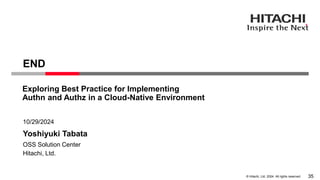© Hitachi, Ltd. 2024. All rights reserved.
Yoshiyuki Tabata
10/29/2024
Hitachi, Ltd.
OSS Solution Center
END
Exploring Best Practice for Implementing
Authn and Authz in a Cloud-Native Environment
35
 