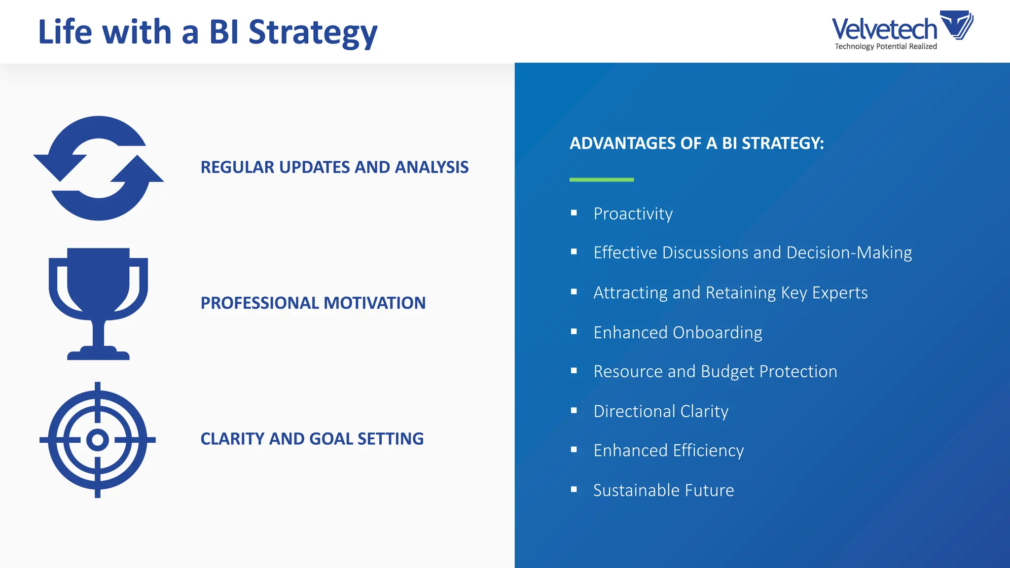 Life with a BI Strategy
§ Proactivity
§ Effective Discussions and Decision-Making
§ Attracting and Retaining Key Experts
§ Enhanced Onboarding
§ Resource and Budget Protection
§ Directional Clarity
§ Enhanced Efficiency
§ Sustainable Future
ADVANTAGES OF A BI STRATEGY:
REGULAR UPDATES AND ANALYSIS
PROFESSIONAL MOTIVATION
CLARITY AND GOAL SETTING
 