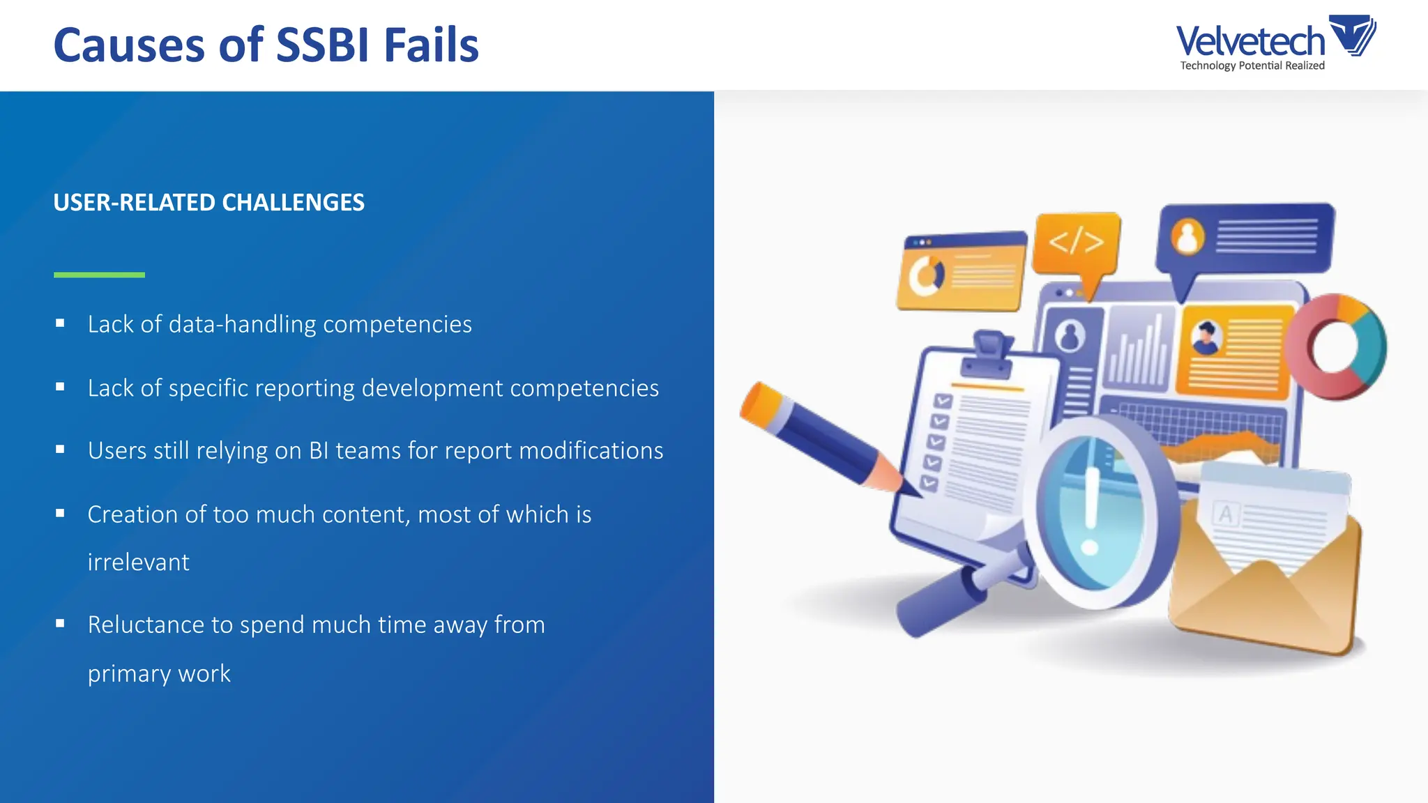 § Lack of data-handling competencies
§ Lack of specific reporting development competencies
§ Users still relying on BI teams for report modifications
§ Creation of too much content, most of which is
irrelevant
§ Reluctance to spend much time away from
primary work
Causes of SSBI Fails
USER-RELATED CHALLENGES
 