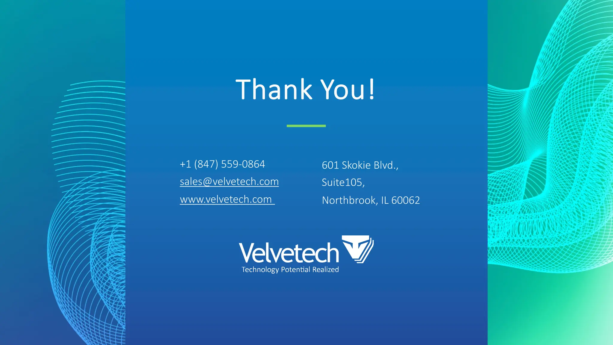 Thank You!
+1 (847) 559-0864
sales@velvetech.com
www.velvetech.com
601 Skokie Blvd.,
Suite105,
Northbrook, IL 60062
 
