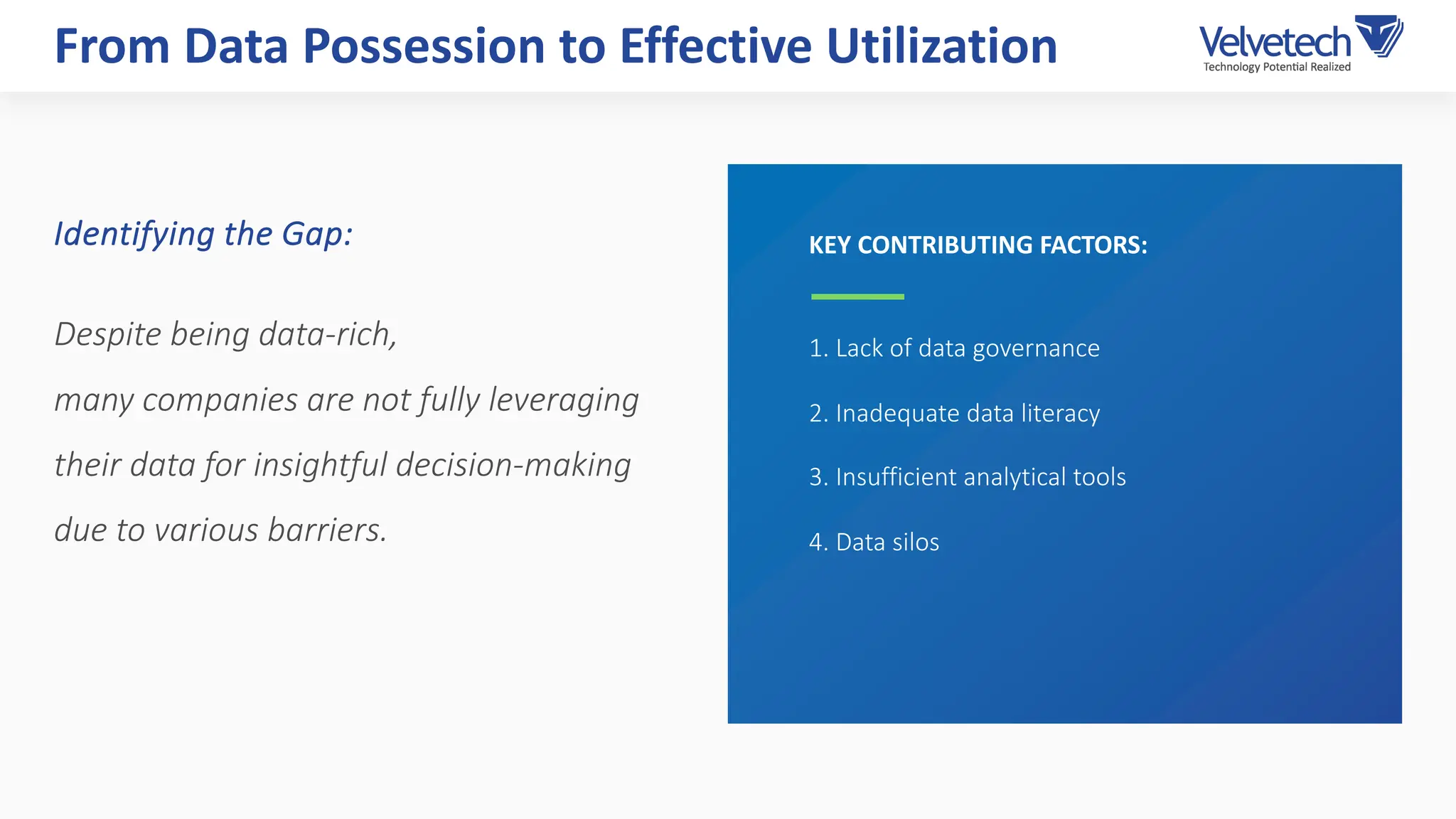 1. Lack of data governance
2. Inadequate data literacy
3. Insufficient analytical tools
4. Data silos
From Data Possession to Effective Utilization
KEY CONTRIBUTING FACTORS:
Identifying the Gap:
Despite being data-rich,
many companies are not fully leveraging
their data for insightful decision-making
due to various barriers.
 
