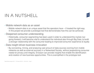 In a nutshell

› Mobile network data as an asset
      – Mobile network data is an unique asset that the operators have – if treated the right way.
        In this project we provide a prototype tool that demonstrates how this can be achieved.
› Deepened consumer understanding
      – Historically, consumer segmenting has been used in order to understand the market, but
        going forward, it will become vital to understand the individual also through Big Data, to build
        a stronger relationship with the consumer leading to improved consumer experience & loyalty
› Data insight driven business innovation
      – By connecting, mining, and analyzing vast amount of data sources (coming from mobile
        networks as well as external sources) in a Networked Society, without jeopardizing consumer
        needs for privacy and integrity, Ericsson can provide insights that enable the identification
        and creation of new business opportunities. This is exemplified in the prototype tool.

Mobile World Congress 2013 | © Ericsson AB 2013 | 2013-02-25 | Page 2
 