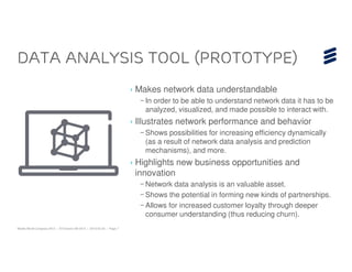 Data Analysis Tool (Prototype)
                                                                        › Makes network data understandable
                                                                          – In order to be able to understand network data it has to be
                                                                            analyzed, visualized, and made possible to interact with.
                                                                        › Illustrates network performance and behavior
                                                                          – Shows possibilities for increasing efficiency dynamically
                                                                            (as a result of network data analysis and prediction
                                                                            mechanisms), and more.
                                                                        › Highlights new business opportunities and
                                                                          innovation
                                                                          – Network data analysis is an valuable asset.
                                                                          – Shows the potential in forming new kinds of partnerships.
                                                                          – Allows for increased customer loyalty through deeper
                                                                            consumer understanding (thus reducing churn).
Mobile World Congress 2013 | © Ericsson AB 2013 | 2013-02-25 | Page 7
 
