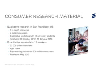 Consumer Research material

 › Qualitative research in San Francisco, US
        ›   6 in-depth interviews
        ›   7 expert interviews
        ›   Explorative workshop with 16 university students
        ›   Fieldwork: 30 October 2012 -14 January 2013
 › Quantitative research in 15 markets
        ›   23 000 online interviews
        ›   Age 15-69
        ›   Representing more than 630 million consumers
        ›   Fieldwork: May 2012



Mobile World Congress 2013 | © Ericsson AB 2013 | 2013-02-25 | Page 9
 