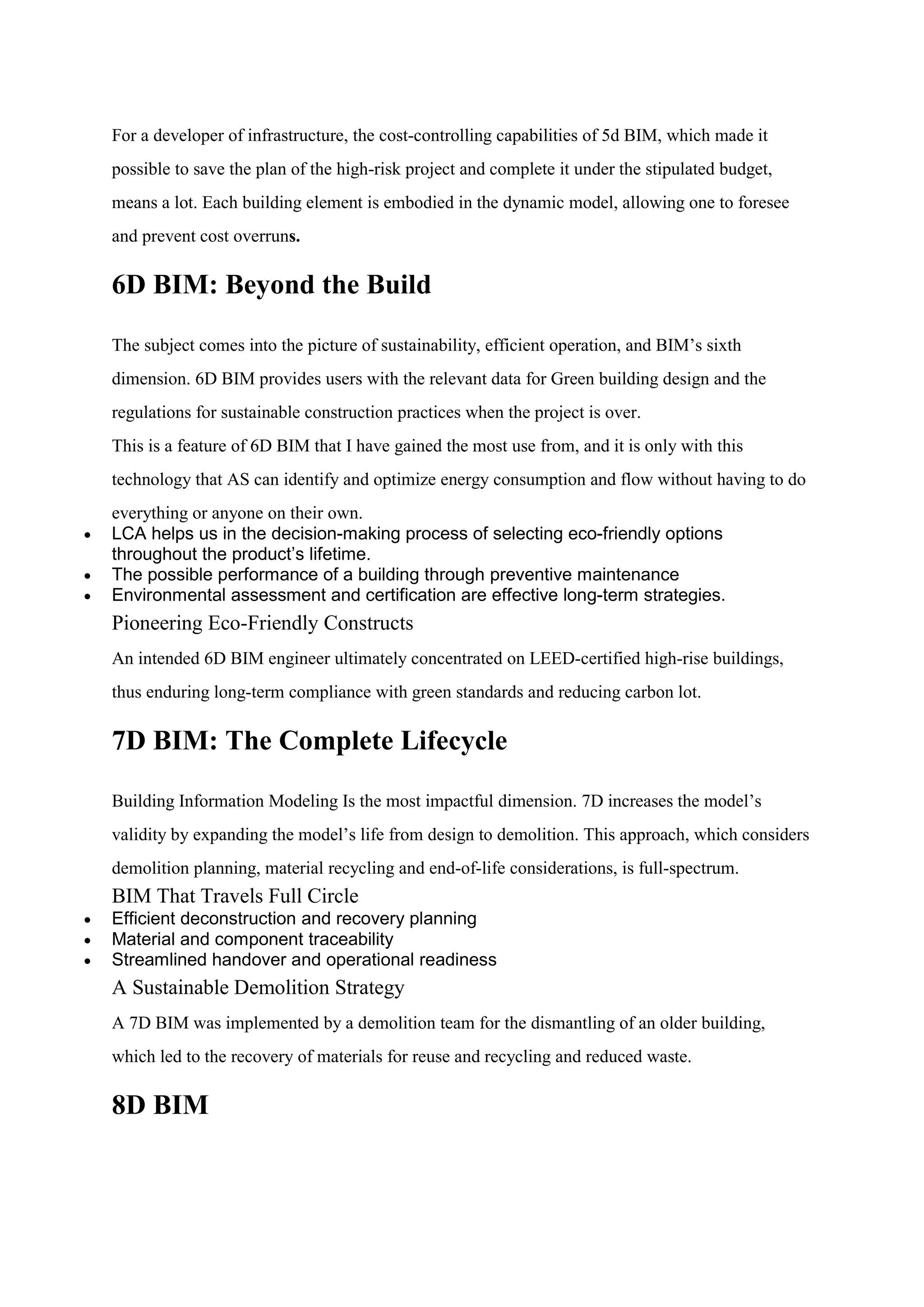 For a developer of infrastructure, the cost-controlling capabilities of 5d BIM, which made it
possible to save the plan of the high-risk project and complete it under the stipulated budget,
means a lot. Each building element is embodied in the dynamic model, allowing one to foresee
and prevent cost overruns.
6D BIM: Beyond the Build
The subject comes into the picture of sustainability, efficient operation, and BIM’s sixth
dimension. 6D BIM provides users with the relevant data for Green building design and the
regulations for sustainable construction practices when the project is over.
This is a feature of 6D BIM that I have gained the most use from, and it is only with this
technology that AS can identify and optimize energy consumption and flow without having to do
everything or anyone on their own.
 LCA helps us in the decision-making process of selecting eco-friendly options
throughout the product’s lifetime.
 The possible performance of a building through preventive maintenance
 Environmental assessment and certification are effective long-term strategies.
Pioneering Eco-Friendly Constructs
An intended 6D BIM engineer ultimately concentrated on LEED-certified high-rise buildings,
thus enduring long-term compliance with green standards and reducing carbon lot.
7D BIM: The Complete Lifecycle
Building Information Modeling Is the most impactful dimension. 7D increases the model’s
validity by expanding the model’s life from design to demolition. This approach, which considers
demolition planning, material recycling and end-of-life considerations, is full-spectrum.
BIM That Travels Full Circle
 Efficient deconstruction and recovery planning
 Material and component traceability
 Streamlined handover and operational readiness
A Sustainable Demolition Strategy
A 7D BIM was implemented by a demolition team for the dismantling of an older building,
which led to the recovery of materials for reuse and recycling and reduced waste.
8D BIM
 