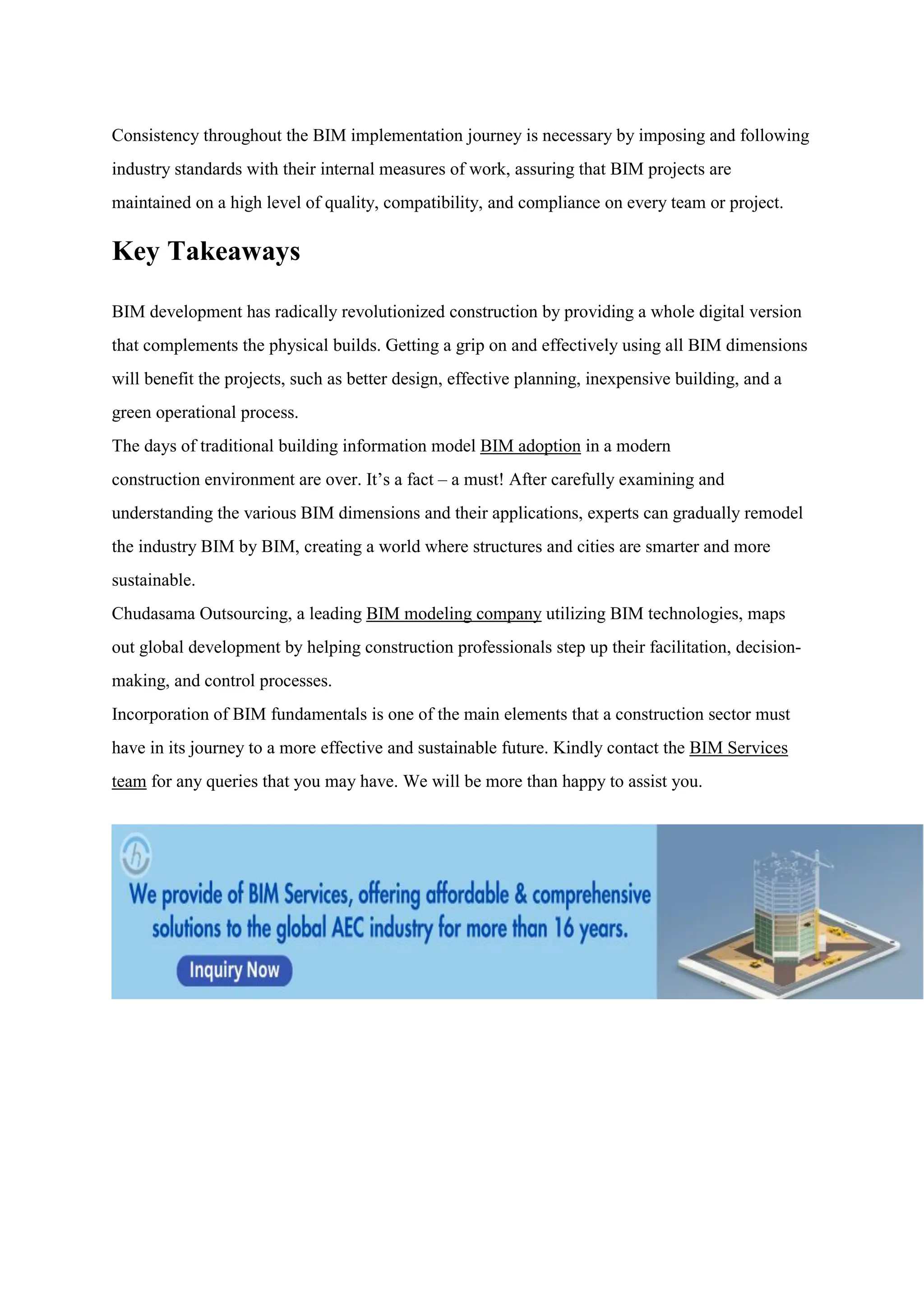 Consistency throughout the BIM implementation journey is necessary by imposing and following
industry standards with their internal measures of work, assuring that BIM projects are
maintained on a high level of quality, compatibility, and compliance on every team or project.
Key Takeaways
BIM development has radically revolutionized construction by providing a whole digital version
that complements the physical builds. Getting a grip on and effectively using all BIM dimensions
will benefit the projects, such as better design, effective planning, inexpensive building, and a
green operational process.
The days of traditional building information model BIM adoption in a modern
construction environment are over. It’s a fact – a must! After carefully examining and
understanding the various BIM dimensions and their applications, experts can gradually remodel
the industry BIM by BIM, creating a world where structures and cities are smarter and more
sustainable.
Chudasama Outsourcing, a leading BIM modeling company utilizing BIM technologies, maps
out global development by helping construction professionals step up their facilitation, decision-
making, and control processes.
Incorporation of BIM fundamentals is one of the main elements that a construction sector must
have in its journey to a more effective and sustainable future. Kindly contact the BIM Services
team for any queries that you may have. We will be more than happy to assist you.
 