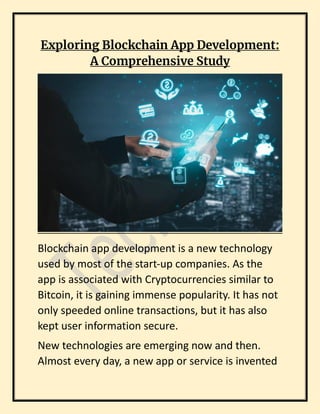 Exploring Blockchain App Development:
A Comprehensive Study
Blockchain app development is a new technology
used by most of the start-up companies. As the
app is associated with Cryptocurrencies similar to
Bitcoin, it is gaining immense popularity. It has not
only speeded online transactions, but it has also
kept user information secure.
New technologies are emerging now and then.
Almost every day, a new app or service is invented
 