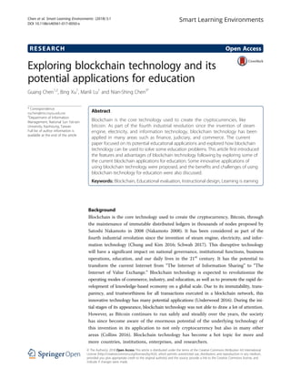 RESEARCH Open Access
Exploring blockchain technology and its
potential applications for education
Guang Chen1,2
, Bing Xu1
, Manli Lu1
and Nian-Shing Chen3*
* Correspondence:
nschen@mis.nsysu.edu.tw
3
Department of Information
Management, National Sun Yat-sen
University, Kaohsiung, Taiwan
Full list of author information is
available at the end of the article
Abstract
Blockchain is the core technology used to create the cryptocurrencies, like
bitcoin. As part of the fourth industrial revolution since the invention of steam
engine, electricity, and information technology, blockchain technology has been
applied in many areas such as finance, judiciary, and commerce. The current
paper focused on its potential educational applications and explored how blockchain
technology can be used to solve some education problems. This article first introduced
the features and advantages of blockchain technology following by exploring some of
the current blockchain applications for education. Some innovative applications of
using blockchain technology were proposed, and the benefits and challenges of using
blockchain technology for education were also discussed.
Keywords: Blockchain, Educational evaluation, Instructional design, Learning is earning
Background
Blockchain is the core technology used to create the cryptocurrency, Bitcoin, through
the maintenance of immutable distributed ledgers in thousands of nodes proposed by
Satoshi Nakamoto in 2008 (Nakamoto 2008). It has been considered as part of the
fourth industrial revolution since the invention of steam engine, electricity, and infor-
mation technology (Chung and Kim 2016; Schwab 2017). This disruptive technology
will have a significant impact on national governance, institutional functions, business
operations, education, and our daily lives in the 21st
century. It has the potential to
transform the current Internet from “The Internet of Information Sharing” to “The
Internet of Value Exchange.” Blockchain technology is expected to revolutionize the
operating modes of commerce, industry, and education, as well as to promote the rapid de-
velopment of knowledge-based economy on a global scale. Due to its immutability, trans-
parency, and trustworthiness for all transactions executed in a blockchain network, this
innovative technology has many potential applications (Underwood 2016). During the ini-
tial stages of its appearance, blockchain technology was not able to draw a lot of attention.
However, as Bitcoin continues to run safely and steadily over the years, the society
has since become aware of the enormous potential of the underlying technology of
this invention in its application to not only cryptocurrency but also in many other
areas (Collins 2016). Blockchain technology has become a hot topic for more and
more countries, institutions, enterprises, and researchers.
Smart Learning Environments
© The Author(s). 2018 Open Access This article is distributed under the terms of the Creative Commons Attribution 4.0 International
License (http://creativecommons.org/licenses/by/4.0/), which permits unrestricted use, distribution, and reproduction in any medium,
provided you give appropriate credit to the original author(s) and the source, provide a link to the Creative Commons license, and
indicate if changes were made.
Chen et al. Smart Learning Environments (2018) 5:1
DOI 10.1186/s40561-017-0050-x
 