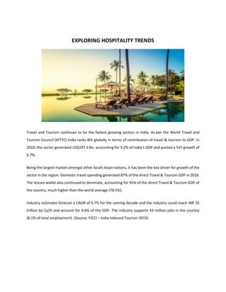 EXPLORING HOSPITALITY TRENDS
Travel and Tourism continues to be the fastest growing sectors in India. As per the World Travel and
Tourism Council (WTTC) India ranks 8th globally in terms of contribution of travel & tourism to GDP. In
2018, the sector generated US$247.3 Bn, accounting for 9.2% of India’s GDP and posted a YoY growth of
6.7%.
Being the largest market amongst other South Asian nations, it has been the key driver for growth of the
sector in the region. Domestic travel spending generated 87% of the direct Travel & Tourism GDP in 2018.
The leisure wallet also continued to dominate, accounting for 95% of the direct Travel & Tourism GDP of
the country, much higher than the world average (78.5%).
Industry estimates forecast a CAGR of 6.7% for the coming decade and the Industry could reach INR 35
trillion by Cy29 and account for 9.6% of the GDP. The industry supports 43 million jobs in the country
(8.1% of total employment). (Source: FICCI – India Inbound Tourism 2019)
 