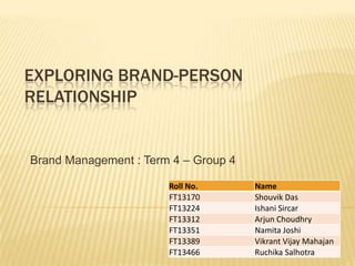 EXPLORING BRAND-PERSON
RELATIONSHIP


Brand Management : Term 4 – Group 4

                       Roll No.       Name
                       FT13170        Shouvik Das
                       FT13224        Ishani Sircar
                       FT13312        Arjun Choudhry
                       FT13351        Namita Joshi
                       FT13389        Vikrant Vijay Mahajan
                       FT13466        Ruchika Salhotra
 