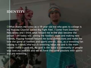 IDENTITY
What makes me today as a 19-year-old kid who goes to college is
my Youtube Channel called Big Fight Feel. I come from Southern
NewJersey and I think what helped me in the past become the
person I am today was joining the football team and making new
friends. Playing football helped me build connections and make me
love the game of football and sports overall. Also, as a wrestling fan
talking to friends who watch wrestling helps me and is the main
reason I have a podcast. My goal is the build a community of people
who love my podcast and we all have the same passions with sports
and pro wrestling.
 