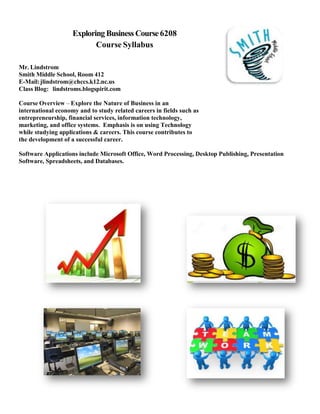 Exploring Business Course 6208
Course Syllabus
Mr. Lindstrom
Smith Middle School, Room 412
E-Mail: jlindstrom@chccs.k12.nc.us
Class Blog: lindstroms.blogspirit.com
Course Overview – Explore the Nature of Business in an
international economy and to study related careers in fields such as
entrepreneurship, financial services, information technology,
marketing, and office systems. Emphasis is on using Technology
while studying applications & careers. This course contributes to
the development of a successful career.
Software Applications include Microsoft Office, Word Processing, Desktop Publishing, Presentation
Software, Spreadsheets, and Databases.

 