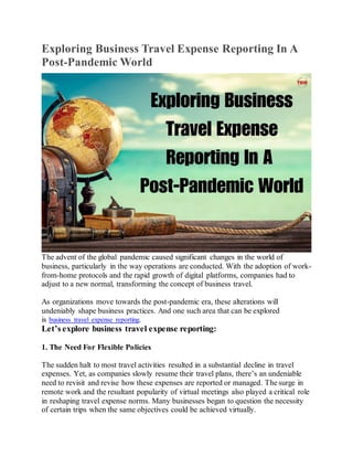 Exploring Business Travel Expense Reporting In A
Post-Pandemic World
The advent of the global pandemic caused significant changes in the world of
business, particularly in the way operations are conducted. With the adoption of work-
from-home protocols and the rapid growth of digital platforms, companies had to
adjust to a new normal, transforming the concept of business travel.
As organizations move towards the post-pandemic era, these alterations will
undeniably shape business practices. And one such area that can be explored
is business travel expense reporting.
Let’s explore business travel expense reporting:
1. The Need For Flexible Policies
The sudden halt to most travel activities resulted in a substantial decline in travel
expenses. Yet, as companies slowly resume their travel plans, there’s an undeniable
need to revisit and revise how these expenses are reported or managed. The surge in
remote work and the resultant popularity of virtual meetings also played a critical role
in reshaping travel expense norms. Many businesses began to question the necessity
of certain trips when the same objectives could be achieved virtually.
 