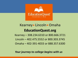 Kearney Lincoln Omaha 
EducationQuest.org 
Kearney – 308.234.6310 or 800.666.3721 
Lincoln – 402.475.5552 or 800.303.3745 
Omaha – 402-391-4033 or 888.357.6300 
Your journey to college begins with us 

