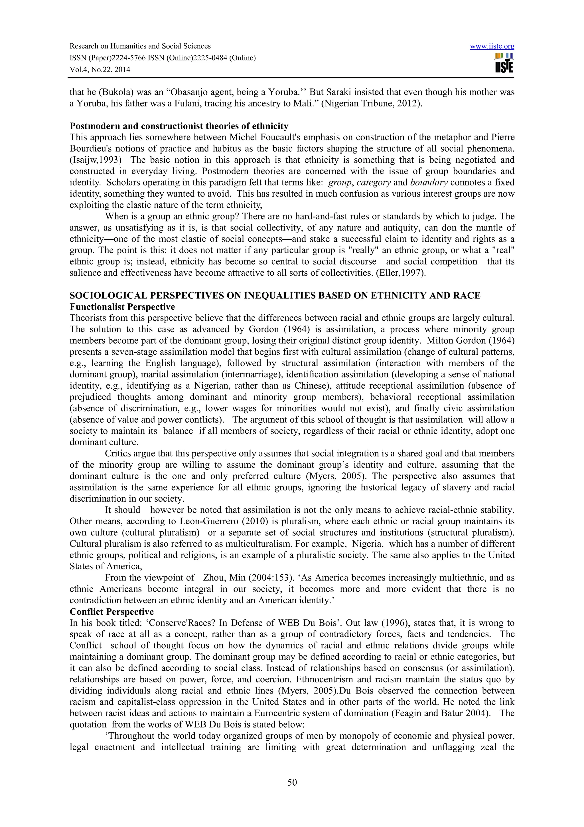 Research on Humanities and Social Sciences www.iiste.org
ISSN (Paper)2224-5766 ISSN (Online)2225-0484 (Online)
Vol.4, No.22, 2014
50
that he (Bukola) was an “Obasanjo agent, being a Yoruba.’’ But Saraki insisted that even though his mother was
a Yoruba, his father was a Fulani, tracing his ancestry to Mali.” (Nigerian Tribune, 2012).
Postmodern and constructionist theories of ethnicity
This approach lies somewhere between Michel Foucault's emphasis on construction of the metaphor and Pierre
Bourdieu's notions of practice and habitus as the basic factors shaping the structure of all social phenomena.
(Isaijw,1993) The basic notion in this approach is that ethnicity is something that is being negotiated and
constructed in everyday living. Postmodern theories are concerned with the issue of group boundaries and
identity. Scholars operating in this paradigm felt that terms like: group, category and boundary connotes a fixed
identity, something they wanted to avoid. This has resulted in much confusion as various interest groups are now
exploiting the elastic nature of the term ethnicity,
When is a group an ethnic group? There are no hard-and-fast rules or standards by which to judge. The
answer, as unsatisfying as it is, is that social collectivity, of any nature and antiquity, can don the mantle of
ethnicity—one of the most elastic of social concepts—and stake a successful claim to identity and rights as a
group. The point is this: it does not matter if any particular group is "really" an ethnic group, or what a "real"
ethnic group is; instead, ethnicity has become so central to social discourse—and social competition—that its
salience and effectiveness have become attractive to all sorts of collectivities. (Eller,1997).
SOCIOLOGICAL PERSPECTIVES ON INEQUALITIES BASED ON ETHNICITY AND RACE
Functionalist Perspective
Theorists from this perspective believe that the differences between racial and ethnic groups are largely cultural.
The solution to this case as advanced by Gordon (1964) is assimilation, a process where minority group
members become part of the dominant group, losing their original distinct group identity. Milton Gordon (1964)
presents a seven-stage assimilation model that begins first with cultural assimilation (change of cultural patterns,
e.g., learning the English language), followed by structural assimilation (interaction with members of the
dominant group), marital assimilation (intermarriage), identification assimilation (developing a sense of national
identity, e.g., identifying as a Nigerian, rather than as Chinese), attitude receptional assimilation (absence of
prejudiced thoughts among dominant and minority group members), behavioral receptional assimilation
(absence of discrimination, e.g., lower wages for minorities would not exist), and finally civic assimilation
(absence of value and power conflicts). The argument of this school of thought is that assimilation will allow a
society to maintain its balance if all members of society, regardless of their racial or ethnic identity, adopt one
dominant culture.
Critics argue that this perspective only assumes that social integration is a shared goal and that members
of the minority group are willing to assume the dominant group’s identity and culture, assuming that the
dominant culture is the one and only preferred culture (Myers, 2005). The perspective also assumes that
assimilation is the same experience for all ethnic groups, ignoring the historical legacy of slavery and racial
discrimination in our society.
It should however be noted that assimilation is not the only means to achieve racial-ethnic stability.
Other means, according to Leon-Guerrero (2010) is pluralism, where each ethnic or racial group maintains its
own culture (cultural pluralism) or a separate set of social structures and institutions (structural pluralism).
Cultural pluralism is also referred to as multiculturalism. For example, Nigeria, which has a number of different
ethnic groups, political and religions, is an example of a pluralistic society. The same also applies to the United
States of America,
From the viewpoint of Zhou, Min (2004:153). ‘As America becomes increasingly multiethnic, and as
ethnic Americans become integral in our society, it becomes more and more evident that there is no
contradiction between an ethnic identity and an American identity.’
Conflict Perspective
In his book titled: ‘Conserve'Races? In Defense of WEB Du Bois’. Out law (1996), states that, it is wrong to
speak of race at all as a concept, rather than as a group of contradictory forces, facts and tendencies. The
Conflict school of thought focus on how the dynamics of racial and ethnic relations divide groups while
maintaining a dominant group. The dominant group may be defined according to racial or ethnic categories, but
it can also be defined according to social class. Instead of relationships based on consensus (or assimilation),
relationships are based on power, force, and coercion. Ethnocentrism and racism maintain the status quo by
dividing individuals along racial and ethnic lines (Myers, 2005).Du Bois observed the connection between
racism and capitalist-class oppression in the United States and in other parts of the world. He noted the link
between racist ideas and actions to maintain a Eurocentric system of domination (Feagin and Batur 2004). The
quotation from the works of WEB Du Bois is stated below:
‘Throughout the world today organized groups of men by monopoly of economic and physical power,
legal enactment and intellectual training are limiting with great determination and unflagging zeal the
 