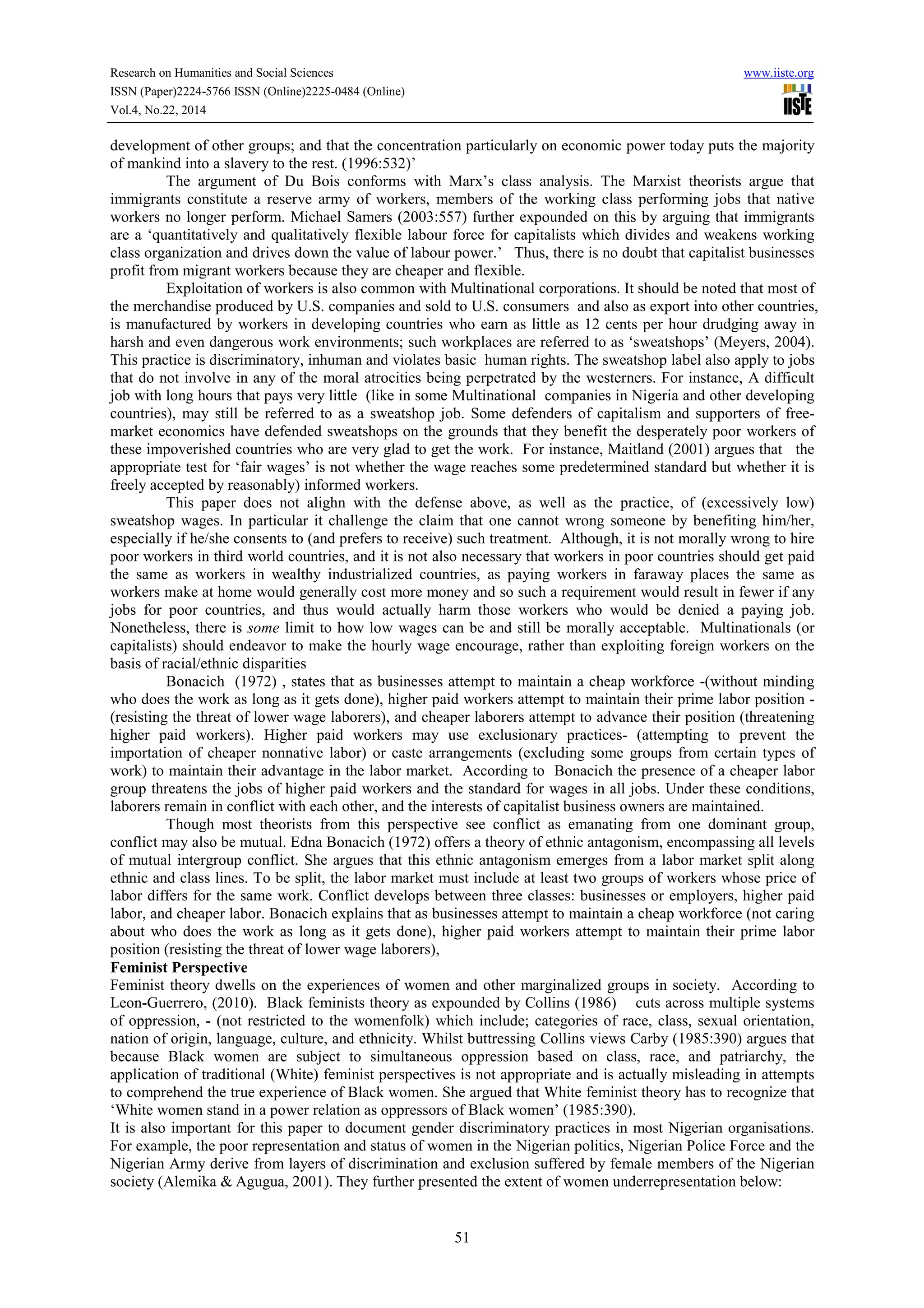 Research on Humanities and Social Sciences www.iiste.org
ISSN (Paper)2224-5766 ISSN (Online)2225-0484 (Online)
Vol.4, No.22, 2014
51
development of other groups; and that the concentration particularly on economic power today puts the majority
of mankind into a slavery to the rest. (1996:532)’
The argument of Du Bois conforms with Marx’s class analysis. The Marxist theorists argue that
immigrants constitute a reserve army of workers, members of the working class performing jobs that native
workers no longer perform. Michael Samers (2003:557) further expounded on this by arguing that immigrants
are a ‘quantitatively and qualitatively flexible labour force for capitalists which divides and weakens working
class organization and drives down the value of labour power.’ Thus, there is no doubt that capitalist businesses
profit from migrant workers because they are cheaper and flexible.
Exploitation of workers is also common with Multinational corporations. It should be noted that most of
the merchandise produced by U.S. companies and sold to U.S. consumers and also as export into other countries,
is manufactured by workers in developing countries who earn as little as 12 cents per hour drudging away in
harsh and even dangerous work environments; such workplaces are referred to as ‘sweatshops’ (Meyers, 2004).
This practice is discriminatory, inhuman and violates basic human rights. The sweatshop label also apply to jobs
that do not involve in any of the moral atrocities being perpetrated by the westerners. For instance, A difficult
job with long hours that pays very little (like in some Multinational companies in Nigeria and other developing
countries), may still be referred to as a sweatshop job. Some defenders of capitalism and supporters of free-
market economics have defended sweatshops on the grounds that they benefit the desperately poor workers of
these impoverished countries who are very glad to get the work. For instance, Maitland (2001) argues that the
appropriate test for ‘fair wages’ is not whether the wage reaches some predetermined standard but whether it is
freely accepted by reasonably) informed workers.
This paper does not alighn with the defense above, as well as the practice, of (excessively low)
sweatshop wages. In particular it challenge the claim that one cannot wrong someone by benefiting him/her,
especially if he/she consents to (and prefers to receive) such treatment. Although, it is not morally wrong to hire
poor workers in third world countries, and it is not also necessary that workers in poor countries should get paid
the same as workers in wealthy industrialized countries, as paying workers in faraway places the same as
workers make at home would generally cost more money and so such a requirement would result in fewer if any
jobs for poor countries, and thus would actually harm those workers who would be denied a paying job.
Nonetheless, there is some limit to how low wages can be and still be morally acceptable. Multinationals (or
capitalists) should endeavor to make the hourly wage encourage, rather than exploiting foreign workers on the
basis of racial/ethnic disparities
Bonacich (1972) , states that as businesses attempt to maintain a cheap workforce -(without minding
who does the work as long as it gets done), higher paid workers attempt to maintain their prime labor position -
(resisting the threat of lower wage laborers), and cheaper laborers attempt to advance their position (threatening
higher paid workers). Higher paid workers may use exclusionary practices- (attempting to prevent the
importation of cheaper nonnative labor) or caste arrangements (excluding some groups from certain types of
work) to maintain their advantage in the labor market. According to Bonacich the presence of a cheaper labor
group threatens the jobs of higher paid workers and the standard for wages in all jobs. Under these conditions,
laborers remain in conflict with each other, and the interests of capitalist business owners are maintained.
Though most theorists from this perspective see conflict as emanating from one dominant group,
conflict may also be mutual. Edna Bonacich (1972) offers a theory of ethnic antagonism, encompassing all levels
of mutual intergroup conflict. She argues that this ethnic antagonism emerges from a labor market split along
ethnic and class lines. To be split, the labor market must include at least two groups of workers whose price of
labor differs for the same work. Conflict develops between three classes: businesses or employers, higher paid
labor, and cheaper labor. Bonacich explains that as businesses attempt to maintain a cheap workforce (not caring
about who does the work as long as it gets done), higher paid workers attempt to maintain their prime labor
position (resisting the threat of lower wage laborers),
Feminist Perspective
Feminist theory dwells on the experiences of women and other marginalized groups in society. According to
Leon-Guerrero, (2010). Black feminists theory as expounded by Collins (1986) cuts across multiple systems
of oppression, - (not restricted to the womenfolk) which include; categories of race, class, sexual orientation,
nation of origin, language, culture, and ethnicity. Whilst buttressing Collins views Carby (1985:390) argues that
because Black women are subject to simultaneous oppression based on class, race, and patriarchy, the
application of traditional (White) feminist perspectives is not appropriate and is actually misleading in attempts
to comprehend the true experience of Black women. She argued that White feminist theory has to recognize that
‘White women stand in a power relation as oppressors of Black women’ (1985:390).
It is also important for this paper to document gender discriminatory practices in most Nigerian organisations.
For example, the poor representation and status of women in the Nigerian politics, Nigerian Police Force and the
Nigerian Army derive from layers of discrimination and exclusion suffered by female members of the Nigerian
society (Alemika & Agugua, 2001). They further presented the extent of women underrepresentation below:
 