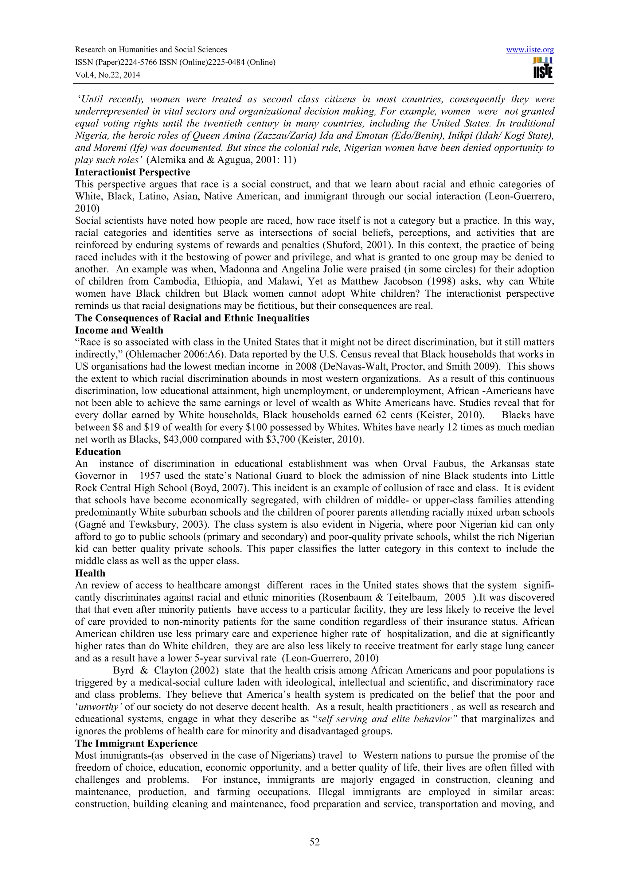 Research on Humanities and Social Sciences www.iiste.org
ISSN (Paper)2224-5766 ISSN (Online)2225-0484 (Online)
Vol.4, No.22, 2014
52
‘Until recently, women were treated as second class citizens in most countries, consequently they were
underrepresented in vital sectors and organizational decision making, For example, women were not granted
equal voting rights until the twentieth century in many countries, including the United States. In traditional
Nigeria, the heroic roles of Queen Amina (Zazzau/Zaria) Ida and Emotan (Edo/Benin), Inikpi (Idah/ Kogi State),
and Moremi (Ife) was documented. But since the colonial rule, Nigerian women have been denied opportunity to
play such roles’ (Alemika and & Agugua, 2001: 11)
Interactionist Perspective
This perspective argues that race is a social construct, and that we learn about racial and ethnic categories of
White, Black, Latino, Asian, Native American, and immigrant through our social interaction (Leon-Guerrero,
2010)
Social scientists have noted how people are raced, how race itself is not a category but a practice. In this way,
racial categories and identities serve as intersections of social beliefs, perceptions, and activities that are
reinforced by enduring systems of rewards and penalties (Shuford, 2001). In this context, the practice of being
raced includes with it the bestowing of power and privilege, and what is granted to one group may be denied to
another. An example was when, Madonna and Angelina Jolie were praised (in some circles) for their adoption
of children from Cambodia, Ethiopia, and Malawi, Yet as Matthew Jacobson (1998) asks, why can White
women have Black children but Black women cannot adopt White children? The interactionist perspective
reminds us that racial designations may be fictitious, but their consequences are real.
The Consequences of Racial and Ethnic Inequalities
Income and Wealth
“Race is so associated with class in the United States that it might not be direct discrimination, but it still matters
indirectly,” (Ohlemacher 2006:A6). Data reported by the U.S. Census reveal that Black households that works in
US organisations had the lowest median income in 2008 (DeNavas-Walt, Proctor, and Smith 2009). This shows
the extent to which racial discrimination abounds in most western organizations. As a result of this continuous
discrimination, low educational attainment, high unemployment, or underemployment, African -Americans have
not been able to achieve the same earnings or level of wealth as White Americans have. Studies reveal that for
every dollar earned by White households, Black households earned 62 cents (Keister, 2010). Blacks have
between $8 and $19 of wealth for every $100 possessed by Whites. Whites have nearly 12 times as much median
net worth as Blacks, $43,000 compared with $3,700 (Keister, 2010).
Education
An instance of discrimination in educational establishment was when Orval Faubus, the Arkansas state
Governor in 1957 used the state’s National Guard to block the admission of nine Black students into Little
Rock Central High School (Boyd, 2007). This incident is an example of collusion of race and class. It is evident
that schools have become economically segregated, with children of middle- or upper-class families attending
predominantly White suburban schools and the children of poorer parents attending racially mixed urban schools
(Gagné and Tewksbury, 2003). The class system is also evident in Nigeria, where poor Nigerian kid can only
afford to go to public schools (primary and secondary) and poor-quality private schools, whilst the rich Nigerian
kid can better quality private schools. This paper classifies the latter category in this context to include the
middle class as well as the upper class.
Health
An review of access to healthcare amongst different races in the United states shows that the system signifi-
cantly discriminates against racial and ethnic minorities (Rosenbaum & Teitelbaum, 2005 ).It was discovered
that that even after minority patients have access to a particular facility, they are less likely to receive the level
of care provided to non-minority patients for the same condition regardless of their insurance status. African
American children use less primary care and experience higher rate of hospitalization, and die at significantly
higher rates than do White children, they are are also less likely to receive treatment for early stage lung cancer
and as a result have a lower 5-year survival rate (Leon-Guerrero, 2010)
Byrd & Clayton (2002) state that the health crisis among African Americans and poor populations is
triggered by a medical-social culture laden with ideological, intellectual and scientific, and discriminatory race
and class problems. They believe that America’s health system is predicated on the belief that the poor and
‘unworthy’ of our society do not deserve decent health. As a result, health practitioners , as well as research and
educational systems, engage in what they describe as “self serving and elite behavior” that marginalizes and
ignores the problems of health care for minority and disadvantaged groups.
The Immigrant Experience
Most immigrants-(as observed in the case of Nigerians) travel to Western nations to pursue the promise of the
freedom of choice, education, economic opportunity, and a better quality of life, their lives are often filled with
challenges and problems. For instance, immigrants are majorly engaged in construction, cleaning and
maintenance, production, and farming occupations. Illegal immigrants are employed in similar areas:
construction, building cleaning and maintenance, food preparation and service, transportation and moving, and
 