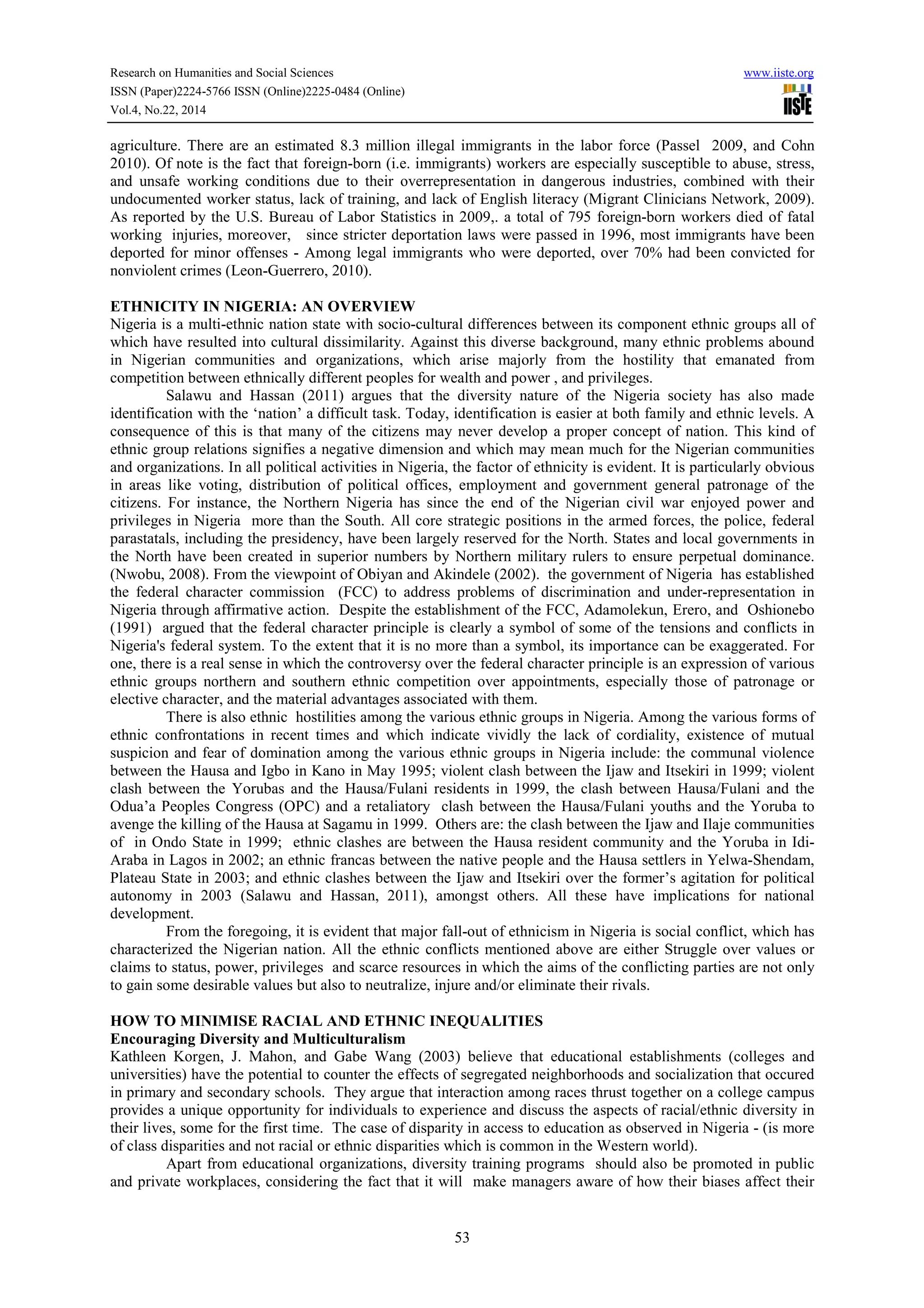 Research on Humanities and Social Sciences www.iiste.org
ISSN (Paper)2224-5766 ISSN (Online)2225-0484 (Online)
Vol.4, No.22, 2014
53
agriculture. There are an estimated 8.3 million illegal immigrants in the labor force (Passel 2009, and Cohn
2010). Of note is the fact that foreign-born (i.e. immigrants) workers are especially susceptible to abuse, stress,
and unsafe working conditions due to their overrepresentation in dangerous industries, combined with their
undocumented worker status, lack of training, and lack of English literacy (Migrant Clinicians Network, 2009).
As reported by the U.S. Bureau of Labor Statistics in 2009,. a total of 795 foreign-born workers died of fatal
working injuries, moreover, since stricter deportation laws were passed in 1996, most immigrants have been
deported for minor offenses - Among legal immigrants who were deported, over 70% had been convicted for
nonviolent crimes (Leon-Guerrero, 2010).
ETHNICITY IN NIGERIA: AN OVERVIEW
Nigeria is a multi-ethnic nation state with socio-cultural differences between its component ethnic groups all of
which have resulted into cultural dissimilarity. Against this diverse background, many ethnic problems abound
in Nigerian communities and organizations, which arise majorly from the hostility that emanated from
competition between ethnically different peoples for wealth and power , and privileges.
Salawu and Hassan (2011) argues that the diversity nature of the Nigeria society has also made
identification with the ‘nation’ a difficult task. Today, identification is easier at both family and ethnic levels. A
consequence of this is that many of the citizens may never develop a proper concept of nation. This kind of
ethnic group relations signifies a negative dimension and which may mean much for the Nigerian communities
and organizations. In all political activities in Nigeria, the factor of ethnicity is evident. It is particularly obvious
in areas like voting, distribution of political offices, employment and government general patronage of the
citizens. For instance, the Northern Nigeria has since the end of the Nigerian civil war enjoyed power and
privileges in Nigeria more than the South. All core strategic positions in the armed forces, the police, federal
parastatals, including the presidency, have been largely reserved for the North. States and local governments in
the North have been created in superior numbers by Northern military rulers to ensure perpetual dominance.
(Nwobu, 2008). From the viewpoint of Obiyan and Akindele (2002). the government of Nigeria has established
the federal character commission (FCC) to address problems of discrimination and under-representation in
Nigeria through affirmative action. Despite the establishment of the FCC, Adamolekun, Erero, and Oshionebo
(1991) argued that the federal character principle is clearly a symbol of some of the tensions and conflicts in
Nigeria's federal system. To the extent that it is no more than a symbol, its importance can be exaggerated. For
one, there is a real sense in which the controversy over the federal character principle is an expression of various
ethnic groups northern and southern ethnic competition over appointments, especially those of patronage or
elective character, and the material advantages associated with them.
There is also ethnic hostilities among the various ethnic groups in Nigeria. Among the various forms of
ethnic confrontations in recent times and which indicate vividly the lack of cordiality, existence of mutual
suspicion and fear of domination among the various ethnic groups in Nigeria include: the communal violence
between the Hausa and Igbo in Kano in May 1995; violent clash between the Ijaw and Itsekiri in 1999; violent
clash between the Yorubas and the Hausa/Fulani residents in 1999, the clash between Hausa/Fulani and the
Odua’a Peoples Congress (OPC) and a retaliatory clash between the Hausa/Fulani youths and the Yoruba to
avenge the killing of the Hausa at Sagamu in 1999. Others are: the clash between the Ijaw and Ilaje communities
of in Ondo State in 1999; ethnic clashes are between the Hausa resident community and the Yoruba in Idi-
Araba in Lagos in 2002; an ethnic francas between the native people and the Hausa settlers in Yelwa-Shendam,
Plateau State in 2003; and ethnic clashes between the Ijaw and Itsekiri over the former’s agitation for political
autonomy in 2003 (Salawu and Hassan, 2011), amongst others. All these have implications for national
development.
From the foregoing, it is evident that major fall-out of ethnicism in Nigeria is social conflict, which has
characterized the Nigerian nation. All the ethnic conflicts mentioned above are either Struggle over values or
claims to status, power, privileges and scarce resources in which the aims of the conflicting parties are not only
to gain some desirable values but also to neutralize, injure and/or eliminate their rivals.
HOW TO MINIMISE RACIAL AND ETHNIC INEQUALITIES
Encouraging Diversity and Multiculturalism
Kathleen Korgen, J. Mahon, and Gabe Wang (2003) believe that educational establishments (colleges and
universities) have the potential to counter the effects of segregated neighborhoods and socialization that occured
in primary and secondary schools. They argue that interaction among races thrust together on a college campus
provides a unique opportunity for individuals to experience and discuss the aspects of racial/ethnic diversity in
their lives, some for the first time. The case of disparity in access to education as observed in Nigeria - (is more
of class disparities and not racial or ethnic disparities which is common in the Western world).
Apart from educational organizations, diversity training programs should also be promoted in public
and private workplaces, considering the fact that it will make managers aware of how their biases affect their
 