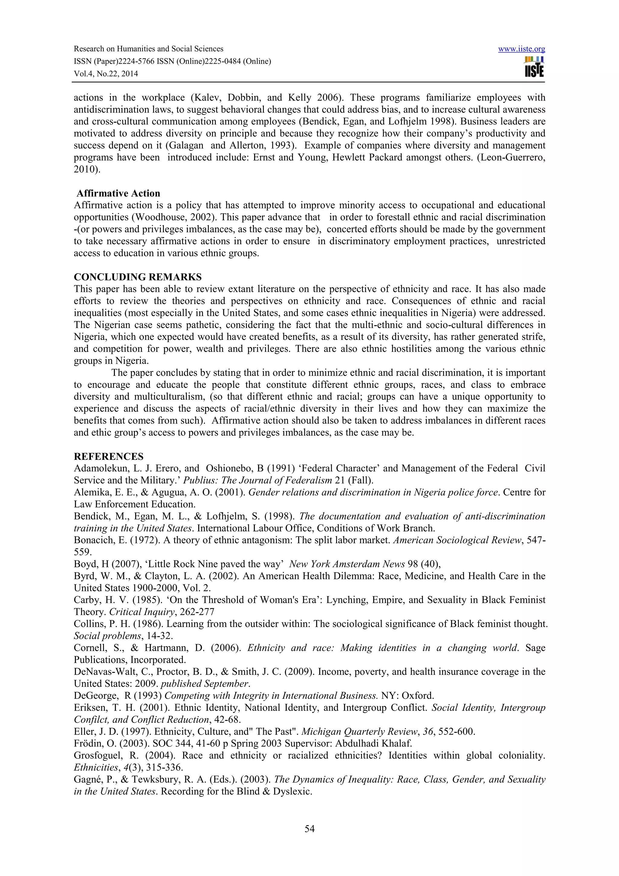 Research on Humanities and Social Sciences www.iiste.org
ISSN (Paper)2224-5766 ISSN (Online)2225-0484 (Online)
Vol.4, No.22, 2014
54
actions in the workplace (Kalev, Dobbin, and Kelly 2006). These programs familiarize employees with
antidiscrimination laws, to suggest behavioral changes that could address bias, and to increase cultural awareness
and cross-cultural communication among employees (Bendick, Egan, and Lofhjelm 1998). Business leaders are
motivated to address diversity on principle and because they recognize how their company’s productivity and
success depend on it (Galagan and Allerton, 1993). Example of companies where diversity and management
programs have been introduced include: Ernst and Young, Hewlett Packard amongst others. (Leon-Guerrero,
2010).
Affirmative Action
Affirmative action is a policy that has attempted to improve minority access to occupational and educational
opportunities (Woodhouse, 2002). This paper advance that in order to forestall ethnic and racial discrimination
-(or powers and privileges imbalances, as the case may be), concerted efforts should be made by the government
to take necessary affirmative actions in order to ensure in discriminatory employment practices, unrestricted
access to education in various ethnic groups.
CONCLUDING REMARKS
This paper has been able to review extant literature on the perspective of ethnicity and race. It has also made
efforts to review the theories and perspectives on ethnicity and race. Consequences of ethnic and racial
inequalities (most especially in the United States, and some cases ethnic inequalities in Nigeria) were addressed.
The Nigerian case seems pathetic, considering the fact that the multi-ethnic and socio-cultural differences in
Nigeria, which one expected would have created benefits, as a result of its diversity, has rather generated strife,
and competition for power, wealth and privileges. There are also ethnic hostilities among the various ethnic
groups in Nigeria.
The paper concludes by stating that in order to minimize ethnic and racial discrimination, it is important
to encourage and educate the people that constitute different ethnic groups, races, and class to embrace
diversity and multiculturalism, (so that different ethnic and racial; groups can have a unique opportunity to
experience and discuss the aspects of racial/ethnic diversity in their lives and how they can maximize the
benefits that comes from such). Affirmative action should also be taken to address imbalances in different races
and ethic group’s access to powers and privileges imbalances, as the case may be.
REFERENCES
Adamolekun, L. J. Erero, and Oshionebo, B (1991) ‘Federal Character’ and Management of the Federal Civil
Service and the Military.’ Publius: The Journal of Federalism 21 (Fall).
Alemika, E. E., & Agugua, A. O. (2001). Gender relations and discrimination in Nigeria police force. Centre for
Law Enforcement Education.
Bendick, M., Egan, M. L., & Lofhjelm, S. (1998). The documentation and evaluation of anti-discrimination
training in the United States. International Labour Office, Conditions of Work Branch.
Bonacich, E. (1972). A theory of ethnic antagonism: The split labor market. American Sociological Review, 547-
559.
Boyd, H (2007), ‘Little Rock Nine paved the way’ New York Amsterdam News 98 (40),
Byrd, W. M., & Clayton, L. A. (2002). An American Health Dilemma: Race, Medicine, and Health Care in the
United States 1900-2000, Vol. 2.
Carby, H. V. (1985). ‘On the Threshold of Woman's Era’: Lynching, Empire, and Sexuality in Black Feminist
Theory. Critical Inquiry, 262-277
Collins, P. H. (1986). Learning from the outsider within: The sociological significance of Black feminist thought.
Social problems, 14-32.
Cornell, S., & Hartmann, D. (2006). Ethnicity and race: Making identities in a changing world. Sage
Publications, Incorporated.
DeNavas-Walt, C., Proctor, B. D., & Smith, J. C. (2009). Income, poverty, and health insurance coverage in the
United States: 2009. published September.
DeGeorge, R (1993) Competing with Integrity in International Business. NY: Oxford.
Eriksen, T. H. (2001). Ethnic Identity, National Identity, and Intergroup Conflict. Social Identity, Intergroup
Confilct, and Conflict Reduction, 42-68.
Eller, J. D. (1997). Ethnicity, Culture, and" The Past". Michigan Quarterly Review, 36, 552-600.
Frödin, O. (2003). SOC 344, 41-60 p Spring 2003 Supervisor: Abdulhadi Khalaf.
Grosfoguel, R. (2004). Race and ethnicity or racialized ethnicities? Identities within global coloniality.
Ethnicities, 4(3), 315-336.
Gagné, P., & Tewksbury, R. A. (Eds.). (2003). The Dynamics of Inequality: Race, Class, Gender, and Sexuality
in the United States. Recording for the Blind & Dyslexic.
 
