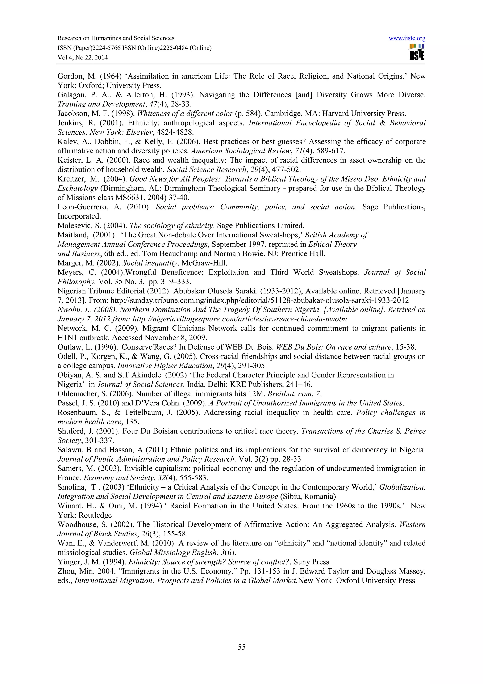 Research on Humanities and Social Sciences www.iiste.org
ISSN (Paper)2224-5766 ISSN (Online)2225-0484 (Online)
Vol.4, No.22, 2014
55
Gordon, M. (1964) ‘Assimilation in american Life: The Role of Race, Religion, and National Origins.’ New
York: Oxford; University Press.
Galagan, P. A., & Allerton, H. (1993). Navigating the Differences [and] Diversity Grows More Diverse.
Training and Development, 47(4), 28-33.
Jacobson, M. F. (1998). Whiteness of a different color (p. 584). Cambridge, MA: Harvard University Press.
Jenkins, R. (2001). Ethnicity: anthropological aspects. International Encyclopedia of Social & Behavioral
Sciences. New York: Elsevier, 4824-4828.
Kalev, A., Dobbin, F., & Kelly, E. (2006). Best practices or best guesses? Assessing the efficacy of corporate
affirmative action and diversity policies. American Sociological Review, 71(4), 589-617.
Keister, L. A. (2000). Race and wealth inequality: The impact of racial differences in asset ownership on the
distribution of household wealth. Social Science Research, 29(4), 477-502.
Kreitzer, M. (2004). Good News for All Peoples: Towards a Biblical Theology of the Missio Deo, Ethnicity and
Eschatology (Birmingham, AL: Birmingham Theological Seminary - prepared for use in the Biblical Theology
of Missions class MS6631, 2004) 37-40.
Leon-Guerrero, A. (2010). Social problems: Community, policy, and social action. Sage Publications,
Incorporated.
Malesevic, S. (2004). The sociology of ethnicity. Sage Publications Limited.
Maitland, (2001) ‘The Great Non-debate Over International Sweatshops,’ British Academy of
Management Annual Conference Proceedings, September 1997, reprinted in Ethical Theory
and Business, 6th ed., ed. Tom Beauchamp and Norman Bowie. NJ: Prentice Hall.
Marger, M. (2002). Social inequality. McGraw-Hill.
Meyers, C. (2004).Wrongful Beneficence: Exploitation and Third World Sweatshops. Journal of Social
Philosophy. Vol. 35 No. 3, pp. 319–333.
Nigerian Tribune Editorial (2012). Abubakar Olusola Saraki. (1933-2012), Available online. Retrieved [January
7, 2013]. From: http://sunday.tribune.com.ng/index.php/editorial/51128-abubakar-olusola-saraki-1933-2012
Nwobu, L. (2008). Northern Domination And The Tragedy Of Southern Nigeria. [Available online]. Retrived on
January 7, 2012 from: http://nigeriavillagesquare.com/articles/lawrence-chinedu-nwobu
Network, M. C. (2009). Migrant Clinicians Network calls for continued commitment to migrant patients in
H1N1 outbreak. Accessed November 8, 2009.
Outlaw, L. (1996). 'Conserve'Races? In Defense of WEB Du Bois. WEB Du Bois: On race and culture, 15-38.
Odell, P., Korgen, K., & Wang, G. (2005). Cross-racial friendships and social distance between racial groups on
a college campus. Innovative Higher Education, 29(4), 291-305.
Obiyan, A. S. and S.T Akindele. (2002) ‘The Federal Character Principle and Gender Representation in
Nigeria’ in Journal of Social Sciences. India, Delhi: KRE Publishers, 241–46.
Ohlemacher, S. (2006). Number of illegal immigrants hits 12M. Breitbat. com, 7.
Passel, J. S. (2010) and D’Vera Cohn. (2009). A Portrait of Unauthorized Immigrants in the United States.
Rosenbaum, S., & Teitelbaum, J. (2005). Addressing racial inequality in health care. Policy challenges in
modern health care, 135.
Shuford, J. (2001). Four Du Boisian contributions to critical race theory. Transactions of the Charles S. Peirce
Society, 301-337.
Salawu, B and Hassan, A (2011) Ethnic politics and its implications for the survival of democracy in Nigeria.
Journal of Public Administration and Policy Research. Vol. 3(2) pp. 28-33
Samers, M. (2003). Invisible capitalism: political economy and the regulation of undocumented immigration in
France. Economy and Society, 32(4), 555-583.
Smolina, T . (2003) ‘Ethnicity – a Critical Analysis of the Concept in the Contemporary World,’ Globalization,
Integration and Social Development in Central and Eastern Europe (Sibiu, Romania)
Winant, H., & Omi, M. (1994).’ Racial Formation in the United States: From the 1960s to the 1990s.’ New
York: Routledge
Woodhouse, S. (2002). The Historical Development of Affirmative Action: An Aggregated Analysis. Western
Journal of Black Studies, 26(3), 155-58.
Wan, E., & Vanderwerf, M. (2010). A review of the literature on “ethnicity” and “national identity” and related
missiological studies. Global Missiology English, 3(6).
Yinger, J. M. (1994). Ethnicity: Source of strength? Source of conflict?. Suny Press
Zhou, Min. 2004. “Immigrants in the U.S. Economy.” Pp. 131-153 in J. Edward Taylor and Douglass Massey,
eds., International Migration: Prospects and Policies in a Global Market.New York: Oxford University Press
 
