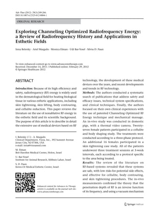 Adv Ther (2012) 29(3):249-266.
DOI 10.1007/s12325-012-0004-1

 ORIGINAL RESEARCH



Exploring Channeling Optimized Radiofrequency Energy:
a Review of Radiofrequency History and Applications in
Esthetic Fields
Inna Belenky · Ariel Margulis · Monica Elman · Udi Bar-Yosef · Silviu D. Paun




To view enhanced content go to www.advancesintherapy.com
Received: December 14, 2011 / Published online: February 29, 2012
© Springer Healthcare 2012




ABSTRACT                                                             technology, the development of these medical
                                                                     devices over the years, and recent developments
Introduction: Because of its high efficiency and                     and trends in RF technology.
safety, radiofrequency (RF) energy is widely used                    Methods: The authors conducted a systematic
in the dermatological field for heating biological                   search of publications that address safety and
tissue in various esthetic applications, including                   efficacy issues, technical system specifications,
skin tightening, skin lifting, body contouring,                      and clinical techniques. Finally, the authors
and cellulite reduction. This paper reviews the                      focused on their own clinical experiences with
literature on the use of nonablative RF energy in                    the use of patented Channeling Optimized RF
the esthetic field and its scientific background.                    Energy technique and mechanical massage.
The purpose of this article is to describe in detail                 An in-vivo study was conducted in domestic
the extensive use of medical devices based on RF                     pigs, with a thermal video camera. Twenty-
                                                                     seven female patients participated in a cellulite
                                                                     and body shaping study. The treatments were
I. Belenky () · A. Margulis                                         conducted according to a three-phase protocol.
Clinical Department, Viora, Inc., 392 Summit Avenue
Jersey City, NJ 07306, USA                                           An additional 16 females participated in a
e-mail: inna@vioramed.com                                            skin tightening case study. All of the patients
M. Elman                                                             underwent three treatment sessions at 3-week
Beit Harofim Medical Center, Holon, Israel
                                                                     intervals, each according to a protocol specific
U. Bar-Yosef
Institute for Animal Research, Kibbutz Lahav, Israel                 to the area being treated.
                                                                     Results: The review of the literature on
S. D. Paun
Keren-Or Medical Esthetic Center, Israel                             RF-based systems revealed that these systems
                                                                     are safe, with low risks for potential side effects,
                                                                     and effective for cellulite, body contouring,
                                                                     and skin tightening procedures. The in-vivo
                                                                     measurements confirmed the theory that the
                    Enhanced content for Advances in Therapy
                                                                     penetration depth of RF is an inverse function
                    articles is available on the journal web site:
                    www.advancesintherapy.com                        of its frequency, and using a vacuum mechanism
 