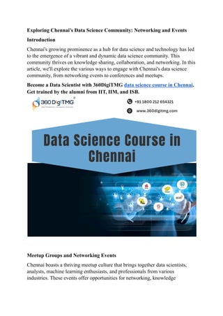 Exploring Chennai's Data Science Community: Networking and Events
Introduction
Chennai's growing prominence as a hub for data science and technology has led
to the emergence of a vibrant and dynamic data science community. This
community thrives on knowledge sharing, collaboration, and networking. In this
article, we'll explore the various ways to engage with Chennai's data science
community, from networking events to conferences and meetups.
Become a Data Scientist with 360DigiTMG data science course in Chennai.
Get trained by the alumni from IIT, IIM, and ISB.
Meetup Groups and Networking Events
Chennai boasts a thriving meetup culture that brings together data scientists,
analysts, machine learning enthusiasts, and professionals from various
industries. These events offer opportunities for networking, knowledge
 