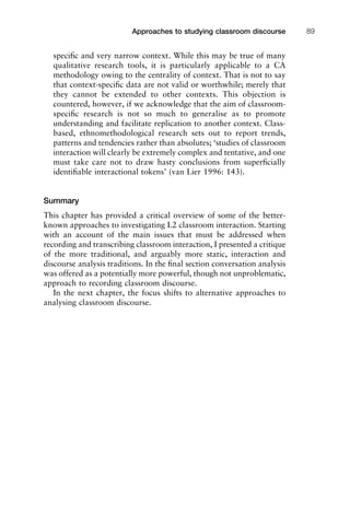 speciﬁc and very narrow context. While this may be true of many
qualitative research tools, it is particularly applicable to a CA
methodology owing to the centrality of context. That is not to say
that context-speciﬁc data are not valid or worthwhile; merely that
they cannot be extended to other contexts. This objection is
countered, however, if we acknowledge that the aim of classroom-
speciﬁc research is not so much to generalise as to promote
understanding and facilitate replication to another context. Class-
based, ethnomethodological research sets out to report trends,
patterns and tendencies rather than absolutes; ‘studies of classroom
interaction will clearly be extremely complex and tentative, and one
must take care not to draw hasty conclusions from superﬁcially
identiﬁable interactional tokens’ (van Lier 1996: 143).
Summary
This chapter has provided a critical overview of some of the better-
known approaches to investigating L2 classroom interaction. Starting
with an account of the main issues that must be addressed when
recording and transcribing classroom interaction, I presented a critique
of the more traditional, and arguably more static, interaction and
discourse analysis traditions. In the ﬁnal section conversation analysis
was offered as a potentially more powerful, though not unproblematic,
approach to recording classroom discourse.
In the next chapter, the focus shifts to alternative approaches to
analysing classroom discourse.
1111
2
3
4
5
6
7
8
9
1011
1
2
3111
4
5
6
7
8
9
20111
1
2
3
4
5
6
7
8
9
30111
1
2
3
4
35
6
7
8
9
40111
1
2
3
4
45111
Approaches to studying classroom discourse 89
 