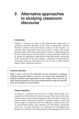 5 Alternative approaches
to studying classroom
discourse
Introduction
Chapter 4 focused on some of the better-known approaches to
analysing classroom discourse in the form of interaction analysis,
discourse analysis and conversation analysis. In this chapter, we
consider other approaches that can be used to collect and analyse
classroom data and evaluate their relative merits or shortcomings. By
the end of this chapter you should have a pretty good idea about how
to choose an appropriate approach for analysing spoken interaction
in the classroom. In the next chapter, I introduce a framework for
evaluating classroom interaction that can be used to help teachers
improve their classroom practices.
Corpus linguistics
A corpus is a collection of texts that is stored electronically on a
computer or other form of electronic storage. These texts can be from
written sources such as books, magazines, junk mail, letters, advertise-
ments, business documents, literature, academic papers, emails and
internet pages. A corpus can also be a collection of spoken texts, such
as conversations, phone calls, speeches, TV chat shows, classrooms
and so on. A corpus, therefore, is a collection of real language that
people use in all types of situation. Because this language can be stored
Personal reﬂection
Make a note of some of the difﬁculties we have discussed in analysing
classroom discourse. Based on what you now know, which approaches to
studying interaction seem appropriate to your context? How would you go
about studying interaction in one of your classes and how might you deal with
some of the problems you have listed?
 