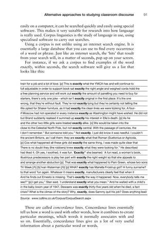 easily on a computer, it can be searched quickly and easily using special
software. This makes it very suitable for research into how language
is really used. Corpus linguistics is the study of language in use, using
specialised software to carry out searches.
Using a corpus is not unlike using an internet search engine. It is
essentially a large database that you can use to ﬁnd every occurrence
of a word or phrase. Just like an internet search, the ‘hits’ that result
from your search will, in a matter of seconds, pop up on your screen.
For instance, if we ask a corpus to ﬁnd examples of the word
exactly, within seconds, the search software will give us a list that
looks like this:
These are called concordance lines. Concordance lines essentially
tell us how a word is used with other words, how it combines to create
particular meanings, which words it normally associates with and
so on. Essentially, concordance lines give us a lot of very useful
information about a particular word or words.
1111
2
3
4
5
6
7
8
9
1011
1
2
3111
4
5
6
7
8
9
20111
1
2
3
4
5
6
7
8
9
30111
1
2
3
4
35
6
7
8
9
40111
1
2
3
4
45111
Alternative approaches to studying classroom discourse 91
train for a job and a lot of love. [p] This is exactly what the YMCA has and will continue to
full adjustable in order to support book sat exactly the right angle and weighed cords hold the
a free planning service and will work out exactly the amount of panelling you need to buy for
starters, there’s only one joke - which isn’t exactly original in the ﬁrst place. It’s the one
wrong, that they’re without fault. They’re not exactly lying but they’re certainly not telling the
We opted for Shaker furniture, as it had exactly the clean lines we were looking for. A four-
if Moscow had not operated in every instance exactly as Washington might have wished. He did not
but Brand suddenly realised it summed up exactly his interest in Ella’s death. [p] As he
and the other two little girls were treated exactly alike. [o] We would be taken into the
close to the Celestial North Pole, but not exactly central. With the passage of centuries, the
I don’t remember.” But someone told you.” Not exactly. I just did know it was needful. I couldn’t
the ancient Britons, as I call them: they are exactly what that Roman (Suetonius or Agricola,
[p] Cos what happened all these girls did exactly the same thing. I was made quite clear that
There is no doubt they (the robbers) knew exactly what they were looking for.” He described
had liked it. Oh yes, I soothed, it was fun. `Exactly!” she beamed. `A fun read, a woman’s book,
illustrious predecessors is play her part with exactly the right weight so that she appeals to
and arrange another abduction [p]. That was exactly what happened to Pam Green, whose two sons
TV Week [/h] [b] Ivan Waterman [/b] [p] WHAT exactly has Mariella Frostrup got? A funny surname?
to that word `fun again. Whatever it means exactly, manufacturers clearly feel that when it
And he ﬁnds out Ernesto is missing. That’s exactly the way it happened. Now, everybody tells me
see?” [p] I get you,” Stan said. `I understand exactly what you mean.” And he waited with a child’s
in the baby boom year of 1947, Dewaere was exactly thirty-ﬁve years old when he died, a fact
crisis? What is the climax of the story? Why, exactly, does Sammy quit his job? Does anything lead
Source: www.collins.co.uk/Corpus/CorpusSearch.aspx
 