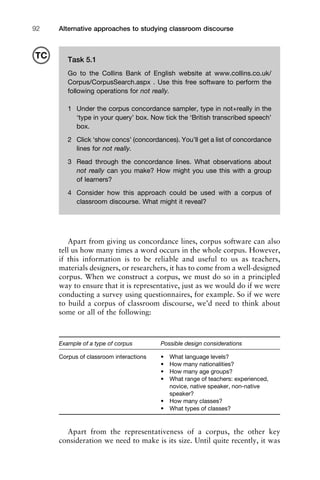 Alternative approaches to studying classroom discourse92
Apart from giving us concordance lines, corpus software can also
tell us how many times a word occurs in the whole corpus. However,
if this information is to be reliable and useful to us as teachers,
materials designers, or researchers, it has to come from a well-designed
corpus. When we construct a corpus, we must do so in a principled
way to ensure that it is representative, just as we would do if we were
conducting a survey using questionnaires, for example. So if we were
to build a corpus of classroom discourse, we’d need to think about
some or all of the following:
Example of a type of corpus Possible design considerations
Corpus of classroom interactions • What language levels?
• How many nationalities?
• How many age groups?
• What range of teachers: experienced,
novice, native speaker, non-native
speaker?
• How many classes?
• What types of classes?
Apart from the representativeness of a corpus, the other key
consideration we need to make is its size. Until quite recently, it was
Task 5.1
Go to the Collins Bank of English website at www.collins.co.uk/
Corpus/CorpusSearch.aspx . Use this free software to perform the
following operations for not really.
1 Under the corpus concordance sampler, type in not+really in the
‘type in your query’ box. Now tick the ‘British transcribed speech’
box.
2 Click ‘show concs’ (concordances). You’ll get a list of concordance
lines for not really.
3 Read through the concordance lines. What observations about
not really can you make? How might you use this with a group
of learners?
4 Consider how this approach could be used with a corpus of
classroom discourse. What might it reveal?
TC
 