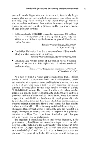 assumed that the bigger a corpus the better it is. Some of the largest
corpora that are currently available contain over one billion words!
Such mega-corpora are usually held by English-language publishers
who make them available to their authors for materials design. Large
corpora are also used in making dictionaries. Here are some examples
of large publisher corpora:
• Collins, under the COBUILD project, has a corpus of 450 million
words of contemporary written and spoken English. Fifty-six
million words of this is available online as part of Wordbanks
Online English.
Source: www.collins.co.uk/Corpus/
CorpusSearch.aspx
• Cambridge University Press has a corpus of one billion words
which it makes available to its authors.
Source: www.cambridge.org/elt/corpus/cic.htm
• Longman has a written corpus of 100 million words, 5 million
words of American spoken English and 10 million words of
student writing.
Source: www.longman.com/dictionaries/corpus/
(O’Keeffe et al. 2007)
As a rule of thumb, a ‘large’ corpus means more than 5 million
words and ‘small’ usually means fewer than 5 million words. One of
the interesting developments in corpus linguistics in recent years, and
which is of relevance here, is that it is now becoming increasingly
common for researchers to use much smaller corpora of around
50,000–100,000 words. The reason for this is that these smaller
corpora are usually highly context-speciﬁc and applied to address a
particular problem. It is not difﬁcult, for example, to see how a small
corpus of around 50,000 words of university small group talk could
be usefully applied to look at the ways in which local and international
students interact in seminars. Here, a small corpus has been used to
address a ‘real world problem’ in a very useful and illuminating way.
The reason this approach works is that all the data are recorded in a
single, homogeneous context and used in response to a particular
question or problem. The corpus is not simply descriptive, but pro-
active in relation to a particular issue.
The argument I am making then is that corpus linguistics, in the
present context, should focus more on what a corpus can do than what
a corpus is. (For deﬁnitions, the reader is referred to Biber et al. 1998;
Sinclair 1997). Corpus linguistics (CL), at least here, should be viewed
as a methodological tool that will help us investigate classroom
discourse. The range of tools that CL provides us with is discussed
1111
2
3
4
5
6
7
8
9
1011
1
2
3111
4
5
6
7
8
9
20111
1
2
3
4
5
6
7
8
9
30111
1
2
3
4
35
6
7
8
9
40111
1
2
3
4
45111
Alternative approaches to studying classroom discourse 93
 