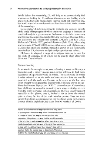 brieﬂy below, but essentially, CL will help us to automatically ﬁnd
what we are looking for. CL will count frequencies and ﬁnd key words
and it will allow us to ﬁnd patterns that we could not otherwise ﬁnd,
but it will not explain the dynamics of these interactions in the context
of the recordings.
Increasingly, CL is being applied to contexts and domains outside
of the study of language itself where the use of language is the focus of
empirical study in a given context. Such contexts include courtrooms
and forensic linguistics (Cotterill 2010), the workplace (Koester 2006),
the classroom and educational contexts (O’Keeffe and Farr 2003;
Walsh and O’Keeffe 2007), political discourse (Ädel 2010), advertising
and the media (O’Keeffe 2006), among other areas. In all of these cases,
CL is used as a tool and another approach is drawn on as a framework;
these include CA, discourse analysis and pragmatics (see below).
CL has at its disposal a range of techniques that can be used for
the study of language, all of which can be used to study classroom
discourse. These include:
Concordancing
As we saw in the example above, concordancing is a core tool in corpus
linguistics and it simply means using corpus software to ﬁnd every
occurrence of a particular word or phrase. The search word or phrase
is often referred to as the node and concordance lines are usually
presented with the node word/phrase in the centre of the line with
seven or eight words presented at either side. These are known as Key-
Word-In-Context displays (or ‘KWIC’ concordances). Concordance
lines challenge us to read in an entirely new way, vertically, or even
from the centre outwards in both directions. They are usually scanned
vertically at ﬁrst glance, that is, looked at up or down the central
pattern, along the line of the node word or phrase. Here are some
sample lines from a concordance of the word way using the Limerick
Corpus of Irish English (LCIE) taken from O’Keeffe et al. 2007:
Ireland is no different in a way then em what they were
of you anyhow? Now in a way ‘What Dreams may come’ it’s
in college in fact it’s a way of life and you ﬁnd this
he present things in such a way that he would persuade
of life is to live in such a way that when you die your soul
he obviously lived a certain way of live and they wanted to
to deal with in a different way they couldn’t deal with it
stadium that’s the easiest way to describe it. There is a
ﬁnd this the most effective way. Ok now today em you have as
Alternative approaches to studying classroom discourse94
 