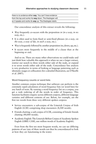 there is no evidence either way. You can’t have evidence
from the top and works his way down. The theologian will
so it speaks and works its way up. The theologian starts
Our concordance analysis of this extract reveals the following:
• Way frequently co-occurs with the preposition in (in a way, in no
way, etc.).
• It is often used to form ﬁxed or semi-ﬁxed phrases (in a way, on
the way, a way of life, in such a way, etc.).
• Way is frequently followed by another preposition (to, down, up, etc.).
• It occurs more frequently in the middle of a clause than at the
beginning or end.
And so on. There are many other observations we could make and
just think how valuable this approach is when we use a larger extract,
restrict our search to three words either side of the node, or expand
it to seven words either side of the node. Concordance line analysis
is very productive in terms of looking at language patterning such as
idiomatic usages or collocation (for a detailed illustration, see O’Keeffe
et al. 2007).
Word frequency counts or word lists
Another common corpus technique that software can perform is the
extremely rapid calculation of word frequency lists (or word lists) for
any batch of texts. By running a word frequency list on a corpus, you
get a rank ordering of all the words in order of frequency. This
function facilitates enquiry across different corpora, different language
varieties and different contexts of use. Below, for example, are the
ﬁrst ten words from three very different spoken corpora:
• Service encounters: a sub-corpus of the Limerick Corpus of Irish
English (LCIE) comprising shop encounters (8,500 words).
• Friends chatting: a sub-corpus of LCIE, consisting of female friends
chatting (40,000 words).
• Academic English: The Limerick-Belfast Corpus of Academic Spoken
English (LIBEL CASE, one million words of Academic English).
Even from the ﬁrst ten most frequent words, we can see differing
patterns of use (any of these words can then be concordanced to look
at how they are functioning in the texts):
1111
2
3
4
5
6
7
8
9
1011
1
2
3111
4
5
6
7
8
9
20111
1
2
3
4
5
6
7
8
9
30111
1
2
3
4
35
6
7
8
9
40111
1
2
3
4
45111
Alternative approaches to studying classroom discourse 95
 