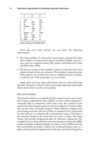 A B C
1 You I the
2 Of And And
3 Is The Of
4 Thanks To You
5 It Was To
6 I You A
7 Please It That
8 The Like In
9 Yeah That It
10 Now He is
Source: Walsh and O’Keeffe 2007.
From this very brief extract, we can make the following
observations:
• The shop (column A) and casual conversation (column B) results
show markers of interactivity typical of spoken English such as I,
you, yeah (as a response token), like, please, and thanks (see Carter
and McCarthy 2006).
• The ﬁrst ten words of the academic corpus (C) lack the interactive
markers found in ﬁrst two columns. The academic corpus has more
of the features of a written text such as a high frequency of articles,
a and the, use of the preposition of, use of that.
Again, there are many other observations that we could make from
this data. The point is that CL allows us to make important and reliable
observations from our data very quickly.
Key word analysis
This function allows us to identify the key words in one or more texts.
Key words, as detailed by Scott (2008), are those whose frequency is
unusually high in comparison with some norm. Key words are not
usually the most frequent words in a text (or collection of texts), rather
they are the more ‘unusually frequent’ (ibid). Software compares two
pre-existing word lists and one of these is assumed to be a large word
list that will act as a reference ﬁle or benchmark corpus. The other is
the word list based on the text(s) that you want to study. The larger
corpus will provide background data for reference comparison. For
example, we saw above that the is the most frequent word in the LIBEL
corpus of spoken academic English (see above). Scott (2008) notes the
key word facility provides a useful way of characterising a text or a
genre and has potential applications in the areas of forensic linguistics,
Alternative approaches to studying classroom discourse96
 