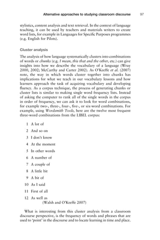 stylistics, content analysis and text retrieval. In the context of language
teaching, it can be used by teachers and materials writers to create
word lists, for example in Languages for Speciﬁc Purposes programmes
(e.g. English for Pilots).
Cluster analysis
The analysis of how language systematically clusters into combinations
of words or chunks (e.g. I mean, this that and the other, etc.) can give
insights into how we describe the vocabulary of a language (Wray
2000, 2002; McCarthy and Carter 2002). As O’Keeffe et al. (2007)
note, the way in which words cluster together into chunks has
implications for what we teach in our vocabulary lessons and how
learners approach the task of acquiring vocabulary and developing
ﬂuency. As a corpus technique, the process of generating chunks or
cluster lists is similar to making single word frequency lists. Instead
of asking the computer to rank all of the single words in the corpus
in order of frequency, we can ask it to look for word combinations,
for example two-, three-, four-, ﬁve-, or six-word combinations. For
example, using Wordsmith Tools, here are the twelve most frequent
three-word combinations from the LIBEL corpus:
1 A lot of
2 And so on
3 I don’t know
4 At the moment
5 In other words
6 A number of
7 A couple of
8 A little bit
9 A bit of
10 As I said
11 First of all
12 As well as
(Walsh and O’Keeffe 2007)
What is interesting from this cluster analysis from a classroom
discourse perspective, is the frequency of words and phrases that are
used to ‘point’ in the discourse and to locate learning in time and place.
1111
2
3
4
5
6
7
8
9
1011
1
2
3111
4
5
6
7
8
9
20111
1
2
3
4
5
6
7
8
9
30111
1
2
3
4
35
6
7
8
9
40111
1
2
3
4
45111
Alternative approaches to studying classroom discourse 97
 