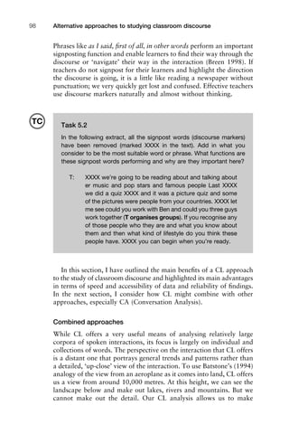 Alternative approaches to studying classroom discourse98
Phrases like as I said, ﬁrst of all, in other words perform an important
signposting function and enable learners to ﬁnd their way through the
discourse or ‘navigate’ their way in the interaction (Breen 1998). If
teachers do not signpost for their learners and highlight the direction
the discourse is going, it is a little like reading a newspaper without
punctuation; we very quickly get lost and confused. Effective teachers
use discourse markers naturally and almost without thinking.
In this section, I have outlined the main beneﬁts of a CL approach
to the study of classroom discourse and highlighted its main advantages
in terms of speed and accessibility of data and reliability of ﬁndings.
In the next section, I consider how CL might combine with other
approaches, especially CA (Conversation Analysis).
Combined approaches
While CL offers a very useful means of analysing relatively large
corpora of spoken interactions, its focus is largely on individual and
collections of words. The perspective on the interaction that CL offers
is a distant one that portrays general trends and patterns rather than
a detailed, ‘up-close’ view of the interaction. To use Batstone’s (1994)
analogy of the view from an aeroplane as it comes into land, CL offers
us a view from around 10,000 metres. At this height, we can see the
landscape below and make out lakes, rivers and mountains. But we
cannot make out the detail. Our CL analysis allows us to make
Task 5.2
In the following extract, all the signpost words (discourse markers)
have been removed (marked XXXX in the text). Add in what you
consider to be the most suitable word or phrase. What functions are
these signpost words performing and why are they important here?
T: XXXX we’re going to be reading about and talking about
er music and pop stars and famous people Last XXXX
we did a quiz XXXX and it was a picture quiz and some
of the pictures were people from your countries. XXXX let
me see could you work with Ben and could you three guys
work together (T organises groups). If you recognise any
of those people who they are and what you know about
them and then what kind of lifestyle do you think these
people have. XXXX you can begin when you’re ready.
TC
 